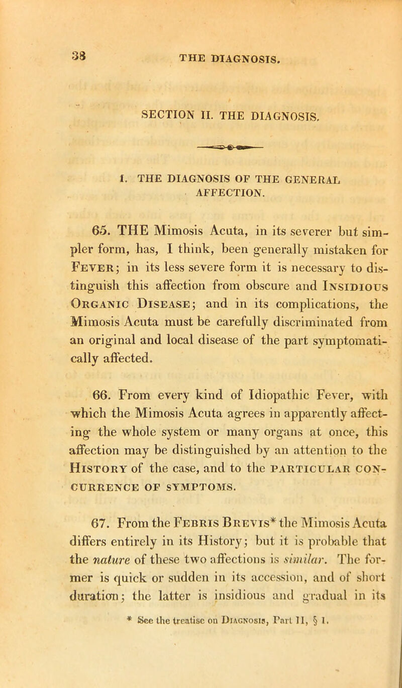 SECTION II. THE DIAGNOSIS. I. THE DIAGNOSIS OF THE GENERAL AFFECTION. 65. THE Mimosis Acuta, in its severer but sim- pler form, has, I think, been generally mistaken for Fever; in its less severe form it is necessary to dis- tinguish this atfection from obscure and Insidious Organic Disease; and in its complications, the Mimosis Acuta must be carefully discriminated from an original and local disease of the part symptomati- cally affected. 66. From every kind of Idiopathic Fever, with which the Mimosis Acuta agrees in apparently affect- ing the whole system or many organs at once, this affection may be distinguished by an attention to the History of the case, and to the particular con- currence OF SYMPTOMS. 67. From the Ferris Brevis* the Mimosis Acuta differs entirely in its History; but it is probable that the nature of these two affections is similar. The for- mer is quick or sudden in its accession, and of short duration; the latter is insidious and gradual in its