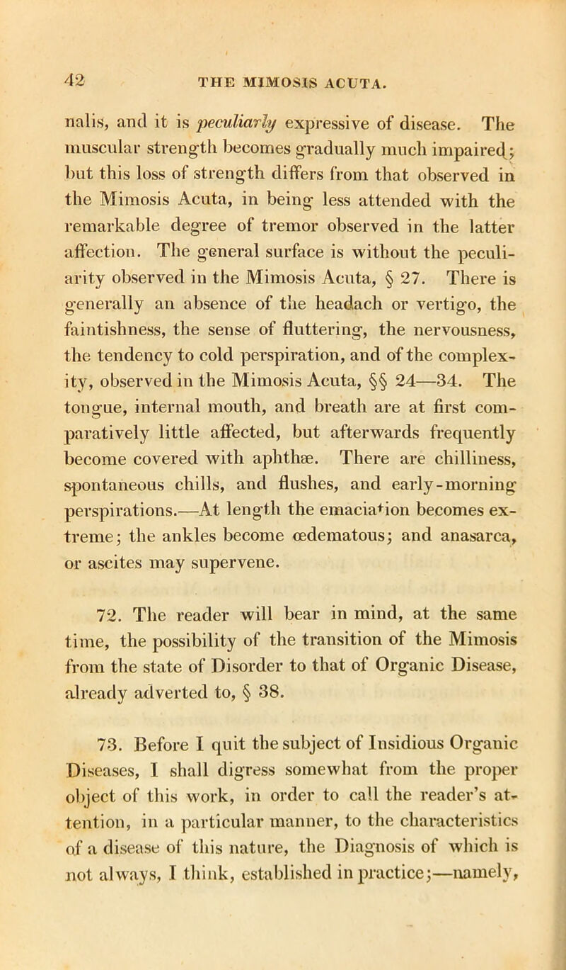 nalis, and it is peculiarly expressive of disease. The muscular strength becomes gradually much impaired; but this loss of strength differs from that observed in the Mimosis Acuta, in being less attended with the remarkable degree of tremor observed in the latter affection. The general surface is without the peculi- arity observed in the Mimosis Acuta, § 27. There is generally an absence of the headach or vertigo, the faintishness, the sense of fluttering, the nervousness, the tendency to cold perspiration, and of the complex- ity, observed in the Mimosis Acuta, §§ 24—34. The tongue, internal mouth, and breath are at first com- paratively little affected, but afterwards frequently become covered with aphthae. There are chilliness, spontaneous chills, and flushes, and early-morning perspirations.—At length the emacia+ion becomes ex- treme; the ankles become cedematous; and anasarca, or ascites may supervene. 72. The reader will bear in mind, at the same time, the possibility of the transition of the Mimosis from the state of Disorder to that of Organic Disease, already adverted to, § 38. 73. Before I quit the subject of Insidious Organic Diseases, I shall digress somewhat from the proper object of this work, in order to call the reader’s at- tention, in a particular manner, to the characteristics of a disease of this nature, the Diagnosis of which is not always, .1 think, established in practice;—namely,