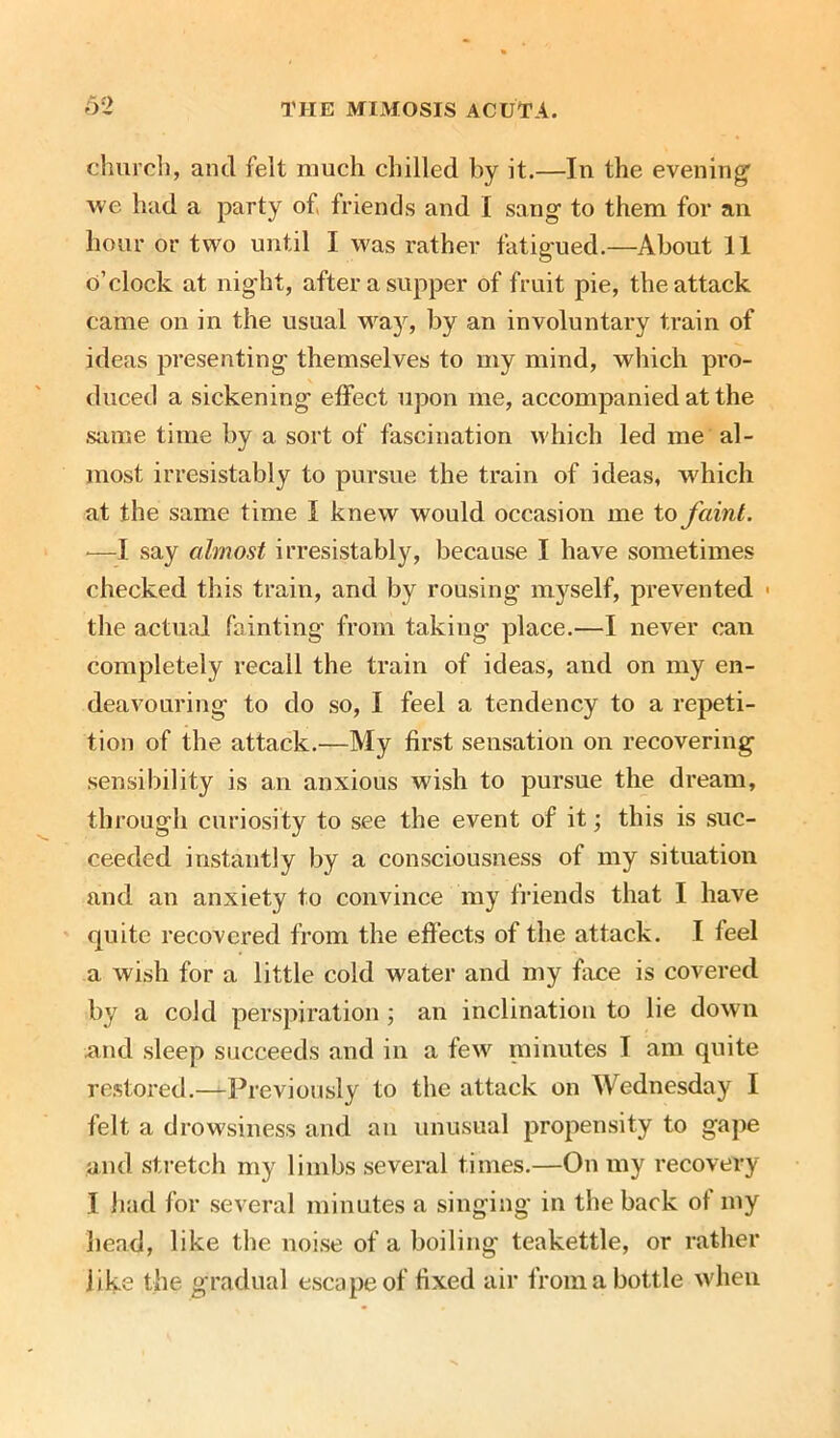 church, and felt much chilled by it.—In the evening’ we had a party of, friends and I sang to them for an hour or two until I was rather fatigued.—About 11 o’clock at night, after a supper of fruit pie, the attack came on in the usual way, by an involuntary train of ideas presenting themselves to my mind, which pro- duced a sickening effect upon me, accompanied at the same time by a sort of fascination which led me al- most irresistably to pursue the train of ideas, which at the same time I knew would occasion me to faint. ■—I say almost irresistably, because I have sometimes checked this train, and by rousing myself, prevented 1 the actual fainting from taking place.—I never can completely recall the train of ideas, and on my en- deavouring to do so, I feel a tendency to a repeti- tion of the attack.—My first sensation on recovering sensibility is an anxious wish to pursue the dream, through curiosity to see the event of it; this is suc- ceeded instantly by a consciousness of my situation and an anxiety to convince my friends that I have quite recovered from the effects of the attack. I feel a wish for a little cold water and my face is covered by a cold perspiration; an inclination to lie down and sleep succeeds and in a few minutes I am quite restored.—Previously to the attack on Wednesday I felt a drowsiness and an unusual propensity to gape and stretch my limbs several times.—On my recovery I had for several minutes a singing in the back of my head, like the noise of a boiling teakettle, or rather jike the gradual escape of fixed air from a bottle when