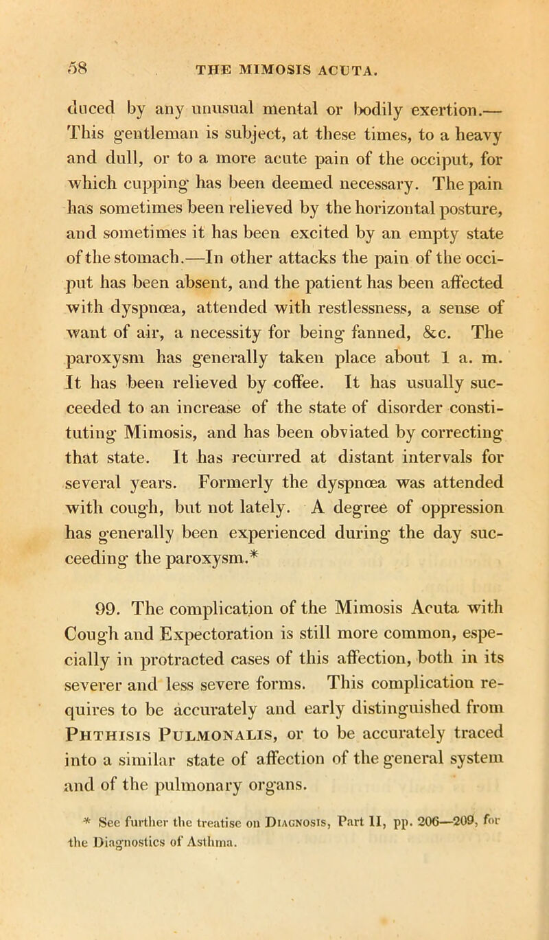 duced by any unusual mental or bodily exertion.— This gentleman is subject, at these times, to a heavy and dull, or to a more acute pain of the occiput, for which cupping- has been deemed necessary. The pain has sometimes been relieved by the horizontal posture, and sometimes it has been excited by an empty state of the stomach.—In other attacks the pain of the occi- put has been absent, and the patient has been affected with dyspnoea, attended with restlessness, a sense of want of air, a necessity for being fanned, &c. The paroxysm has generally taken place about 1 a. m. It has been relieved by coffee. It has usually suc- ceeded to an increase of the state of disorder consti- tuting Mimosis, and has been obviated by correcting that state. It has recurred at distant intervals for several years. Formerly the dyspnoea was attended with cough, but not lately. A degree of oppression has generally been experienced during the day suc- ceeding the paroxysm.* 99. The complication of the Mimosis Acuta with Cough and Expectoration is still more common, espe- cially in protracted cases of this affection, both in its severer and less severe forms. This complication re- quires to be accurately and early distinguished from Phthisis Pulmonalis, or to be accurately traced into a similar state of affection of the general system and of the pulmonary organs. * See further the treatise oil Diagnosis, Part II, pp. 206—209, for the Diagnostics of Asthma.