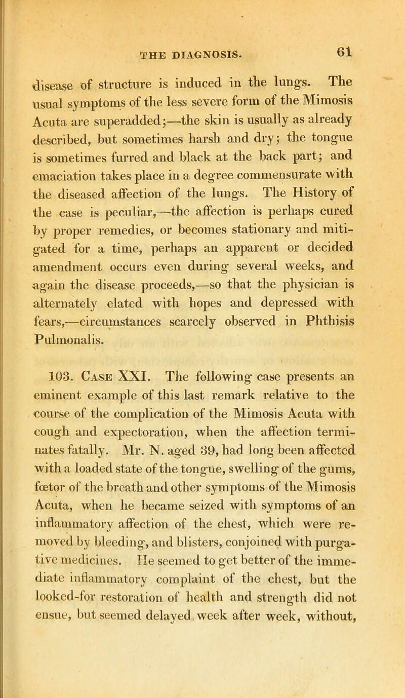 disease of structure is induced in the lungs. The usual symptoms of the less severe form of the Mimosis Acuta are superadded;—the skin is usually as already described, but sometimes harsh and dry 5 the tongue is sometimes furred and black at the back part; and emaciation takes place in a degree commensurate with the diseased affection of the lungs. The History of the case is peculiar,—the affection is perhaps cured by proper remedies, or becomes stationary and miti- gated for a time, perhaps an apparent or decided amendment occurs even during several weeks, and again the disease proceeds,—so that the physician is alternately elated with hopes and depressed with fears,—circumstances scarcely observed in Phthisis Pulmonalis. 103. Case XXI. The following case presents an eminent example of this last remark relative to the course of the complication of the Mimosis Acuta with cough and expectoration, when the affection termi- nates fatally. Mr. N. aged 39, had long been affected with a loaded state of the tongue, swelling of the gums, foetor of the breath and other symptoms of the Mimosis Acuta, when he became seized with symptoms of an inflammatory affection of the chest, which were re- moved by bleeding, and blisters, conjoined with purga- tive medicines. He seemed to get better of the imme- diate inflammatory complaint of the chest, but the looked-for restoration of health and strength did not ensue, but seemed delayed week after week, without,