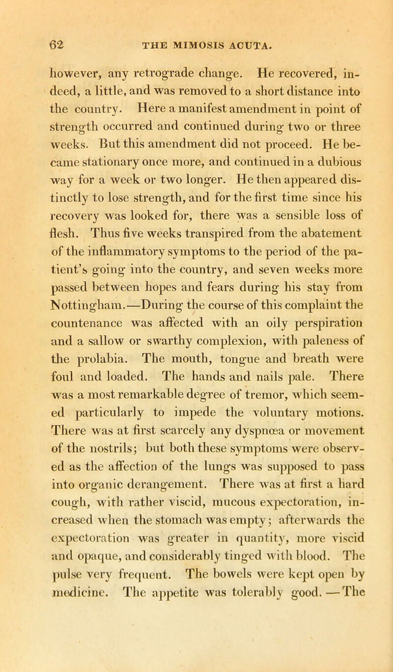 however, any retrograde change. He recovered, in- deed, a little, and was removed to a short distance into the country. Here a manifest amendment in point of strength occurred and continued during two or three weeks. But this amendment did not proceed. He be- came stationary once more, and continued in a dubious way for a week or two longer. He then appeared dis- tinctly to lose strength, and for the first time since his recovery was looked for, there was a sensible loss of flesh. Thus five weeks transpired from the abatement of the inflammatory symptoms to the period of the pa- tient’s going into the country, and seven weeks more passed between hopes and fears during his stay from Nottingham.—During the course of this complaint the countenance was affected with an oily perspiration and a sallow or swarthy complexion, with paleness of the prolabia. The mouth, tongue and breath were foul and loaded. The hands and nails pale. There was a most remarkable degree of tremor, which seem- ed particularly to impede the voluntary motions. There was at first scarcely any dyspnoea or movement of the nostrils; but both these symptoms were observ- ed as the affection of the lungs was supposed to pass into organic derangement. There was at first a hard cough, with rather viscid, mucous expectoration, in- creased when the stomach was empty; afterwards the expectoration was greater in quantity, more viscid and opaque, and considerably tinged with blood. The pulse very frequent. The bowels were kept open by medicine. The appetite was tolerably good.—The