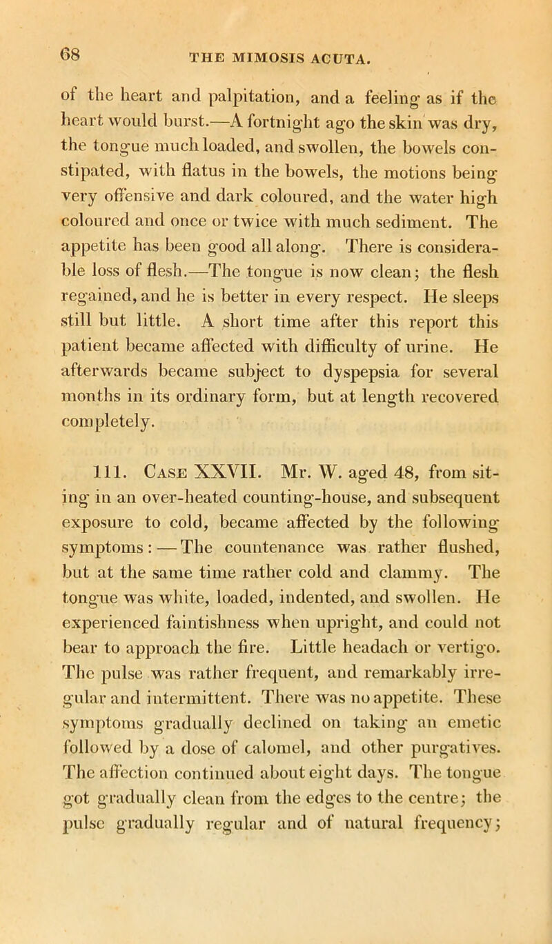 of the heart anil palpitation, and a feeling as if the heart would burst.—A fortnight ago the skin was dry, the tongue much loaded, and swollen, the bowels con- stipated, with flatus in the bowels, the motions being very offensive and dark coloured, and the water high coloured and once or twice with much sediment. The appetite has been good all along. There is considera- ble loss of flesh.—The tongue is now clean; the flesh regained, and he is better in every respect. He sleeps still but little. A short time after this report this patient became affected with difficulty of urine. He afterwards became subject to dyspepsia for several months in its ordinary form, but at length recovered completely. 111. Case XXVII. Mr. W. ag’ed 48, from sit- ing in an over-heated counting-house, and subsequent exposure to cold, became affected by the following symptoms:—The countenance was rather flushed, but at the same time rather cold and clammy. The tongue was white, loaded, indented, and swollen. He experienced faintishness when upright, and could not bear to approach the fire. Little headach or vertigo. The pulse was rather frequent, and remarkably irre- gular and intermittent. There was no appetite. These symptoms gradually declined on taking an emetic followed by a dose of calomel, and other purgatives. The affection continued about eight days. The tongue got gradually clean from the edges to the centre; the pulse gradually regular and of natural frequency;