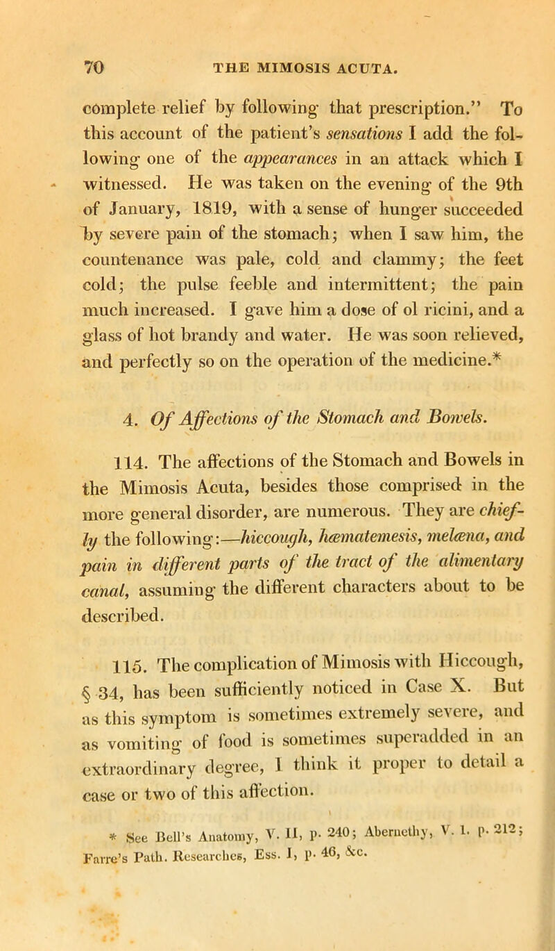 complete relief by following- that prescription.” To this account of the patient’s sensations I add the fol- lowing one of the appearances in an attack which I witnessed. He was taken on the evening of the 9th of January, 1819, with a sense of hunger succeeded l)y severe pain of the stomach; when I saw him, the countenance was pale, cold and clammy; the feet cold; the pulse feeble and intermittent; the pain much increased. I gave him a dose of ol ricini, and a glass of hot brandy and water. He was soon relieved, and perfectly so on the operation of the medicine.* 4. Of Affections of the Stomach and Bowels. 114. The affections of the Stomach and Bowels in the Mimosis Acuta, besides those comprised in the more general disorder, are numerous. They are chief- ly the following:—hiccough, hcematemesis, melcena, and pain in different parts of the tract of the alimentary canal, assuming the different characters about to be described. 115. The complication of Mimosis with Hiccough, § 34, has been sufficiently noticed in Case X. But as this symptom is sometimes extremely severe, and as vomiting of iood is sometimes supeiadded in an extraordinary degree, I think it proper to detail a case or two of this affection. I * See Bell’s Anatomy, V. II, P- 240; Abemcthy, V. 1. p. 212; Farre’s Path. Researches, Ess. I, p- 46, &c.