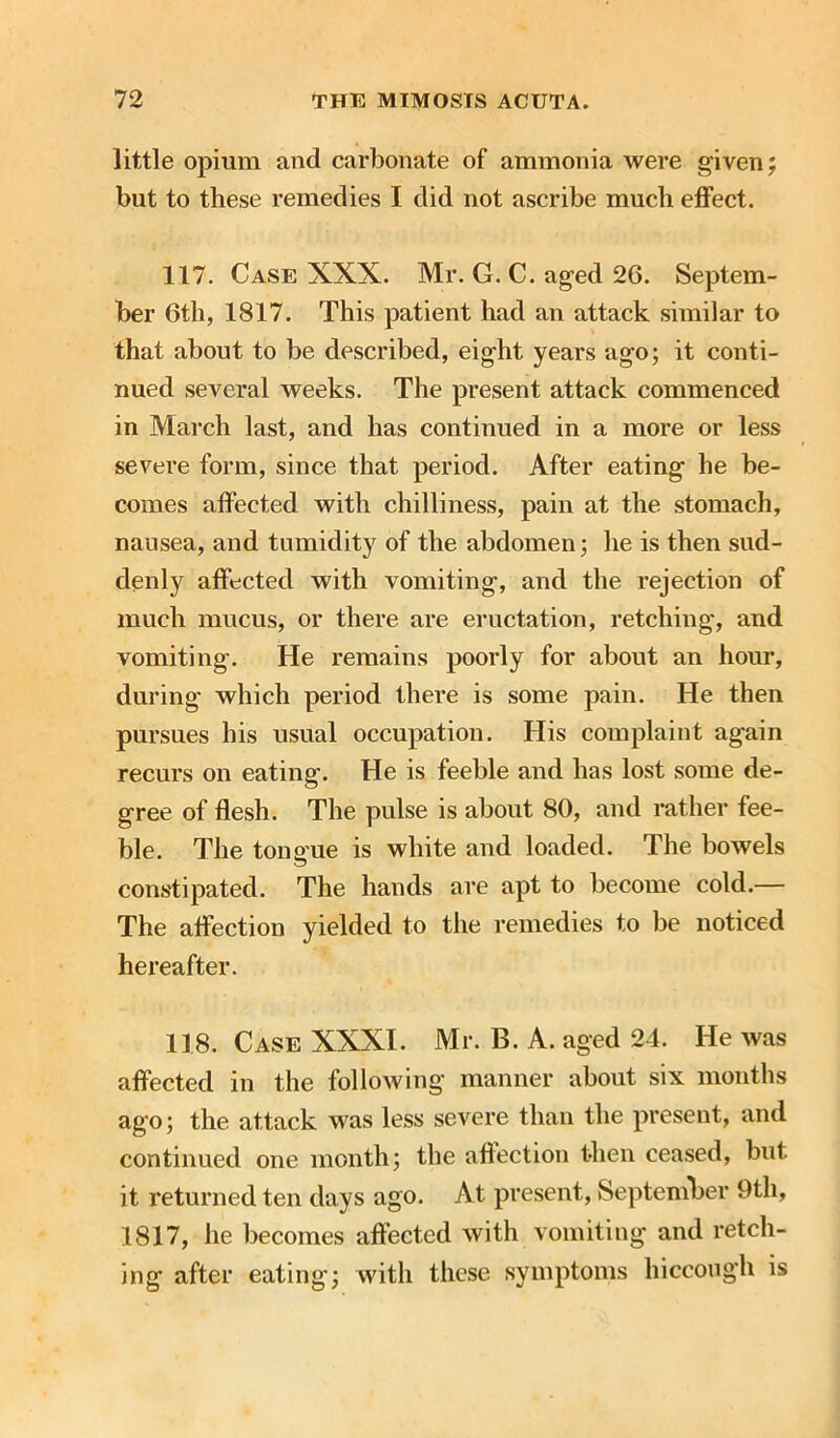 little opium and carbonate of ammonia were given; but to these remedies I did not ascribe much effect. 117. Case XXX. Mr. G. C. aged 26. Septem- ber 6th, 1817. This patient had an attack similar to that about to be described, eight years ago; it conti- nued several weeks. The present attack commenced in March last, and has continued in a more or less severe form, since that period. After eating he be- comes affected with chilliness, pain at the stomach, nausea, and tumidity of the abdomen; he is then sud- denly affected with vomiting, and the rejection of much mucus, or there are eructation, retching, and vomiting. He remains poorly for about an hour, during which period there is some pain. He then pursues his usual occupation. His complaint again recurs on eating. He is feeble and has lost some de- gree of flesh. The pulse is about 80, and rather fee- ble. The tongue is white and loaded. The bowels constipated. The hands are apt to become cold.— The affection yielded to the remedies to be noticed hereafter. 118. Case XXXI. Mr. B. A. aged 24. He was affected in the following manner about six months ago; the attack was less severe than the present, and continued one month; the affection then ceased, but it returned ten days ago. At present, September 9th, 1817, he becomes affected with vomiting and retch- ing after eating*; with these symptoms hiccough is