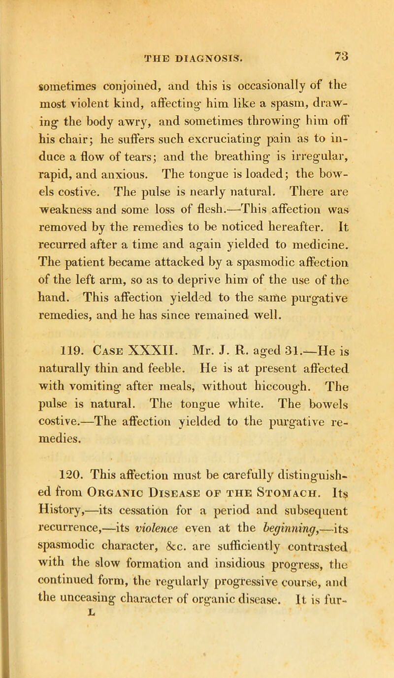 sometimes conjoined, and this is occasionally of the most violent kind, affecting- him like a spasm, draw- ing- the body awry, and sometimes throwing him off his chair; he suffers such excruciating pain as to in- duce a flow of tears; and the breathing is irregular, rapid, and anxious. The tongue is loaded; the bow- els costive. The pulse is nearly natural. There are weakness and some loss of flesh.—This affection was removed by the remedies to be noticed hereafter. It recurred after a time and again yielded to medicine. The patient became attacked by a spasmodic affection of the left arm, so as to deprive him of the use of the hand. This affection yielded to the same purgative remedies, and he has since remained well. 119. Case XXXII. Mr. J. R. aged 31.—He is naturally thin and feeble. He is at present affected, with vomiting after meals, without hiccough. The pulse is natural. The tongue white. The bowels costive.—The affection yielded to the purgative re- medies. 120. This affection must be carefully distinguish- ed from Organic Disease of the Stomach. It$ History,—its cessation for a period and subsequent recurrence,—its violence even at the beginning,—its spasmodic character, &c. are sufficiently contrasted with the slow formation and insidious progress, the continued form, the regularly progressive course, and the unceasing character of organic disease. It is fur- L