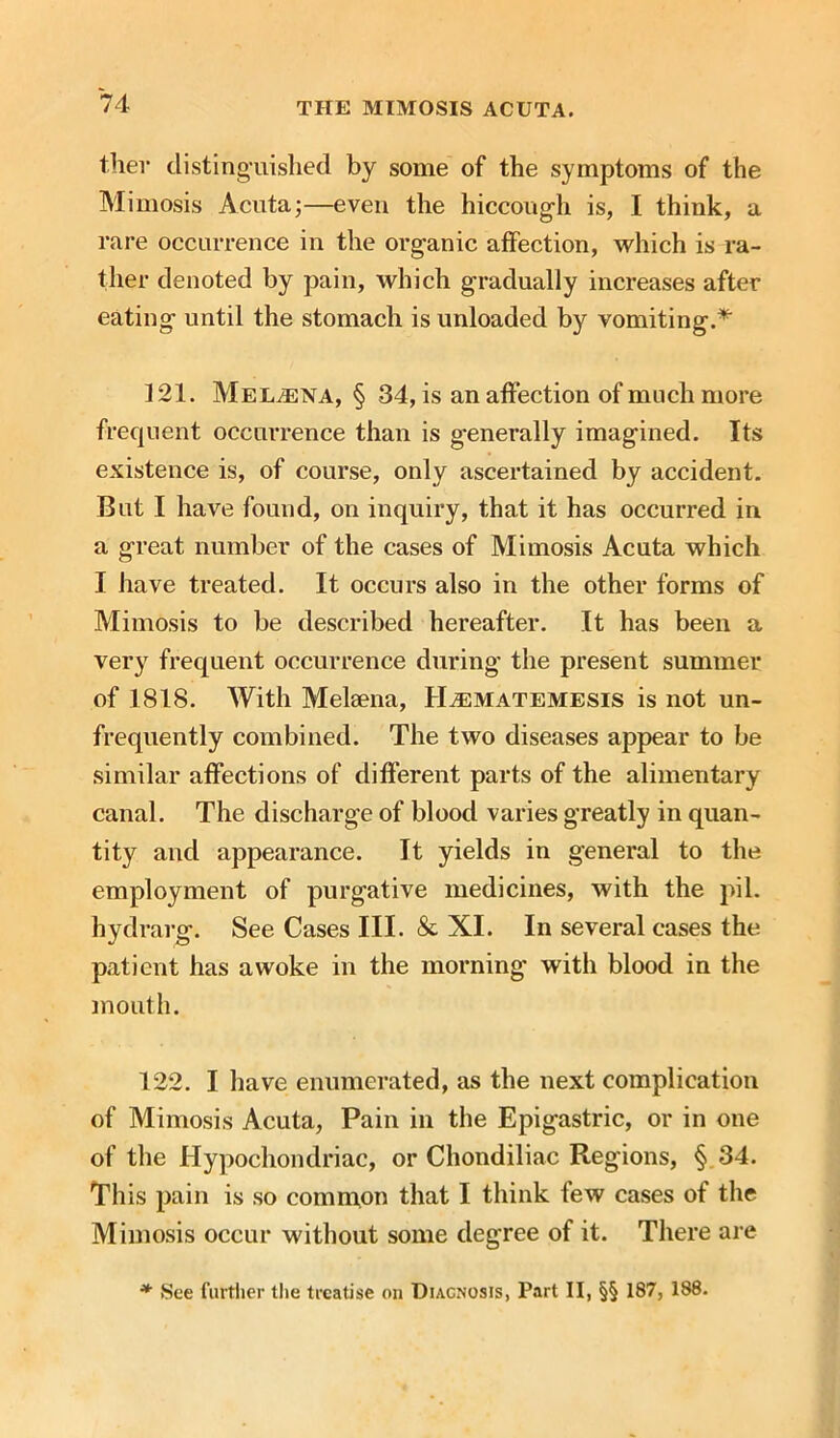 ther distinguished by some of the symptoms of the Mimosis Acuta;—even the hiccough is, I think, a rare occurrence in the organic affection, which is ra- ther denoted by pain, which gradually increases after eating until the stomach is unloaded by vomiting.* 121. Melaena, § 34, is an affection of much more frequent occurrence than is generally imagined. Its existence is, of course, only ascertained by accident. But I have found, on inquiry, that it has occurred in a great number of the cases of Mimosis Acuta which I have treated. It occurs also in the other forms of Mimosis to be described hereafter. It has been a very frequent occurrence during the present summer of 1818. With Melsena, Haematemesis is not un- frequently combined. The two diseases appear to be similar affections of different parts of the alimentary canal. The discharge of blood varies greatly in quan- tity and appearance. It yields in general to the employment of purgative medicines, with the pil. hydrarg. See Cases III. & XI. In several cases the patient has awoke in the morning with blood in the mouth. 122. I have enumerated, as the next complication of Mimosis Acuta, Pain in the Epigastric, or in one of the Hypochondriac, or Chondiliac Regions, § 34. This pain is so common that I think few cases of the Mimosis occur without some degree of it. There are