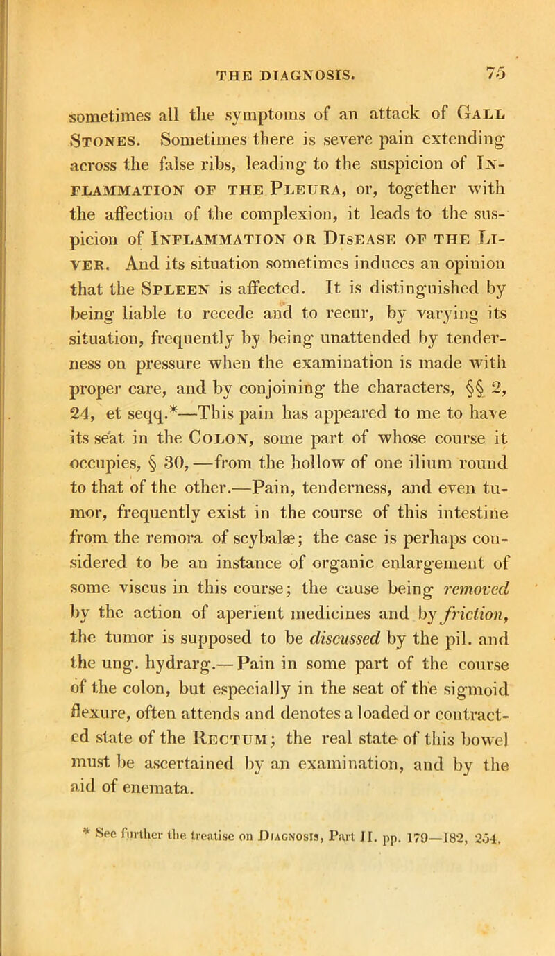 sometimes all the symptoms of an attack of Gall Stones. Sometimes there is severe pain extending across the false ribs, leading to the suspicion of In- flammation of the Pleura, or, together with the affection of the complexion, it leads to the sus- picion of Inflammation or Disease of the Li- ver. And its situation sometimes induces an opinion that the Spleen is affected. It is distinguished by being liable to recede and to recur, by varying its situation, frequently by being- unattended by tender- ness on pressure when the examination is made with proper care, and by conjoining the characters, §§ 2, 24, et seqq.*—This pain has appeared to me to have its seat in the Colon, some part of whose course it occupies, § 30, —from the hollow of one ilium round to that of the other.—Pain, tenderness, and even tu- mor, frequently exist in the course of this intestine from the remora of scybalae; the case is perhaps con- sidered to be an instance of organic enlargement of some viscus in this course; the cause being removed by the action of aperient medicines and by friction, the tumor is supposed to be discussed by the pil. and the ung. hydrarg.— Pain in some part of the course of the colon, but especially in the seat of the sigmoid flexure, often attends and denotes a loaded or contract- ed state of the Rectum; the real state of this bowel must be ascertained by an examination, and by the aid of enemata.