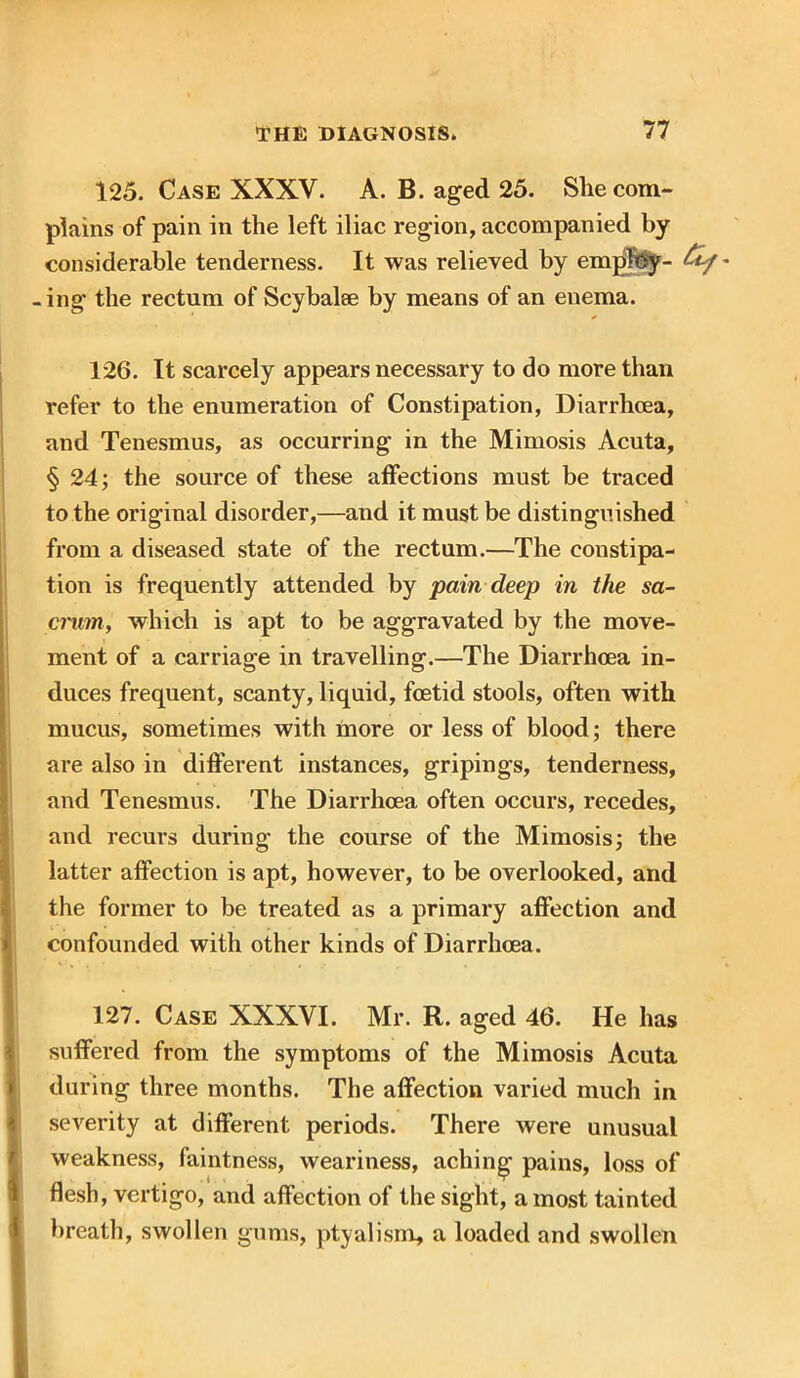 125. Case XXXV. A. B. aged 25. She com- plains of pain in the left iliac region, accompanied by considerable tenderness. It was relieved by emjfttSy- &f' -ing the rectum of Scybalse by means of an enema. 126. It scarcely appears necessary to do more than refer to the enumeration of Constipation, Diarrhoea, and Tenesmus, as occurring in the Mimosis Acuta, § 24; the source of these affections must be traced to the original disorder,—and it must be distinguished from a diseased state of the rectum.—The constipa- tion is frequently attended by pain deep in the sa- crum, which is apt to be aggravated by the move- ment of a carriage in travelling.—The Diarrhoea in- duces frequent, scanty, liquid, foetid stools, often with mucus, sometimes with more or less of blood; there are also in different instances, gripings, tenderness, and Tenesmus. The Diarrhoea often occurs, recedes, and recurs during the course of the Mimosis; the latter affection is apt, however, to be overlooked, and the former to be treated as a primary affection and confounded with other kinds of Diarrhoea. 127. Case XXXVI. Mr. R. aged 46. He has suffered from the symptoms of the Mimosis Acuta during three months. The affection varied much in severity at different periods. There were unusual weakness, faintness, weariness, aching pains, loss of flesh, vertigo, and affection of the sight, a most tainted breath, swollen gums, ptyalism, a loaded and swollen