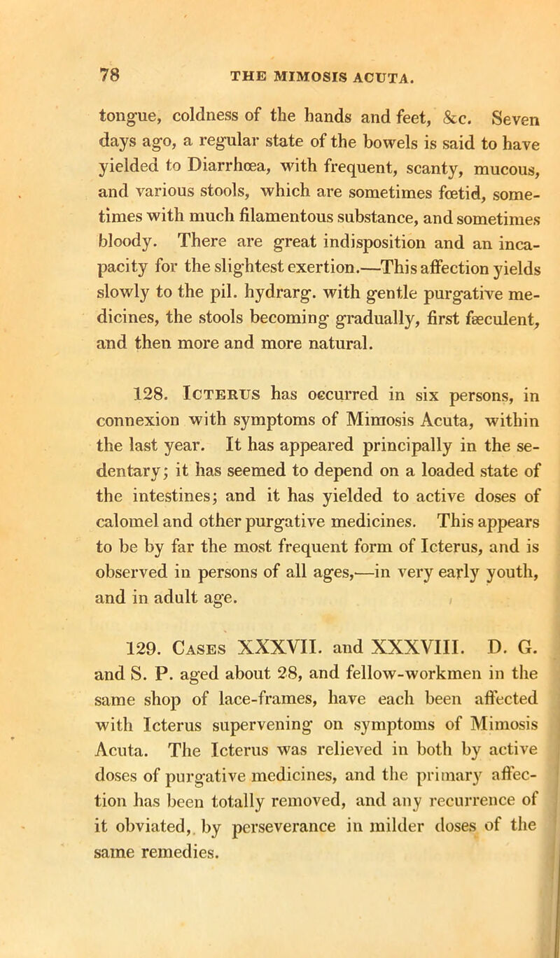 tongue, coldness of the hands and feet, &c. Seven days ago, a regular state of the bowels is said to have yielded to Diarrhoea, with frequent, scanty, mucous, and various stools, which are sometimes foetid, some- times with much filamentous substance, and sometimes bloody. There are great indisposition and an inca- pacity for the slightest exertion.—This affection yields slowly to the pil. hydrarg. with gentle purgative me- dicines, the stools becoming gradually, first fseculent, and then more and more natural. 128. Icterus has occurred in six persons, in connexion with symptoms of Mimosis Acuta, within the last year. It has appeared principally in the se- dentary ; it has seemed to depend on a loaded state of the intestines; and it has yielded to active doses of calomel and other purgative medicines. This appears to be by far the most frequent form of Icterus, and is observed in persons of all ages,—in very early youth, and in adult age. 129. Cases XXXVII. and XXXVIII. D. G. and S. P. aged about 28, and fellow-workmen in the same shop of lace-frames, have each been affected with Icterus supervening on symptoms of Mimosis Acuta. The Icterus was relieved in both by active doses of purgative medicines, and the primary affec- tion has been totally removed, and any recurrence of it obviated,, by perseverance in milder doses of the same remedies.