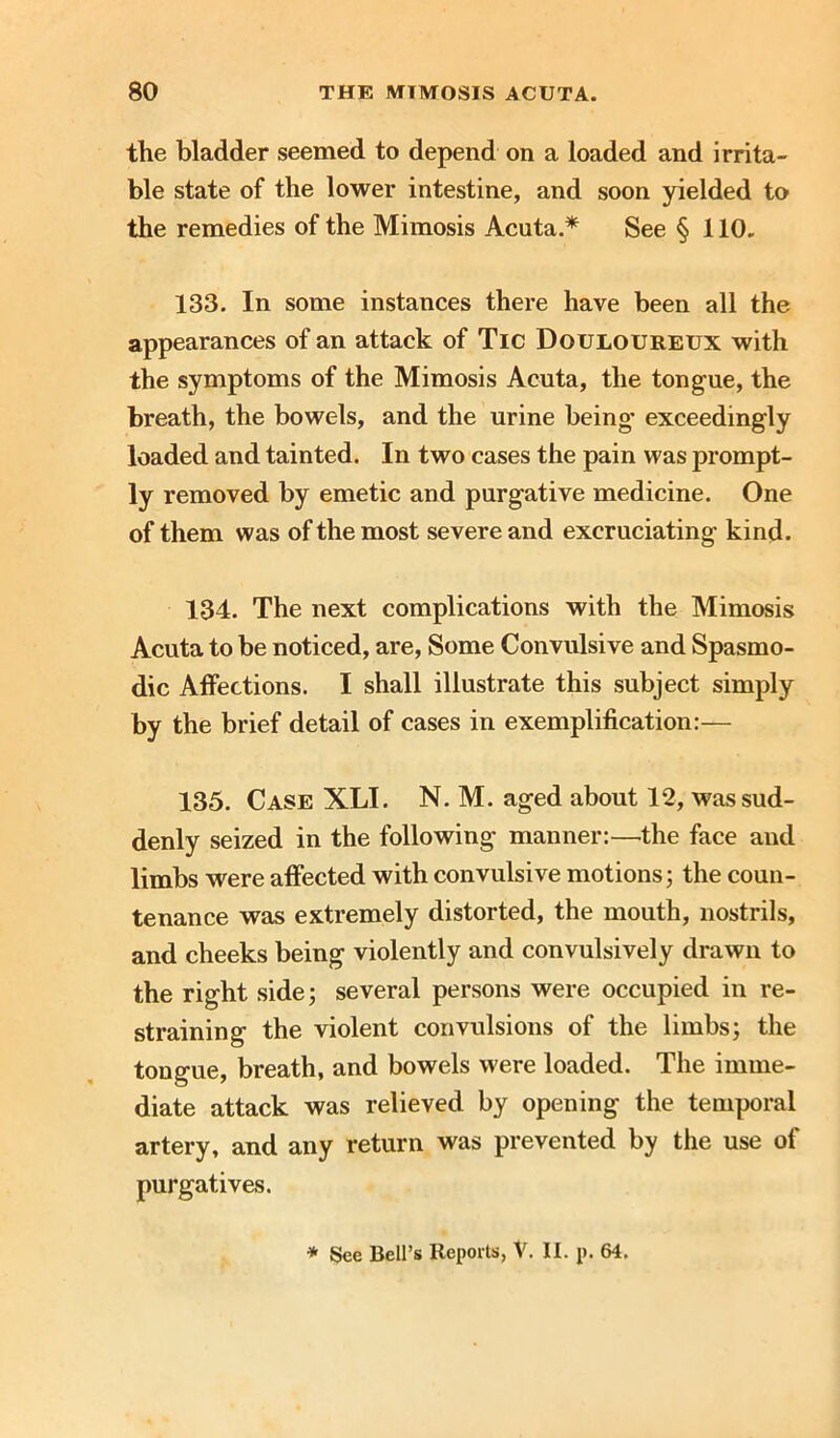 the bladder seemed to depend on a loaded and irrita- ble state of the lower intestine, and soon yielded to the remedies of the Mimosis Acuta.* See § 110. 133. In some instances there have been all the appearances of an attack of Tic Douloureux with the symptoms of the Mimosis Acuta, the tongue, the breath, the bowels, and the urine being* exceedingly loaded and tainted. In two cases the pain was prompt- ly removed by emetic and purgative medicine. One of them was of the most severe and excruciating kind. 134. The next complications with the Mimosis Acuta to be noticed, are, Some Convulsive and Spasmo- dic Affections. I shall illustrate this subject simply by the brief detail of cases in exemplification:— 135. Case XLI. N. M. aged about 12, was sud- denly seized in the following manner:—the face and limbs were affected with convulsive motions; the coun- tenance was extremely distorted, the mouth, nostrils, and cheeks being violently and convulsively drawn to the right side; several persons were occupied in re- straining the violent convulsions of the limbs; the tongue, breath, and bowels were loaded. The imme- diate attack was relieved by opening the temporal artery, and any return was prevented by the use of purgatives. * See Bell’s Reports, V. II. p. 64.