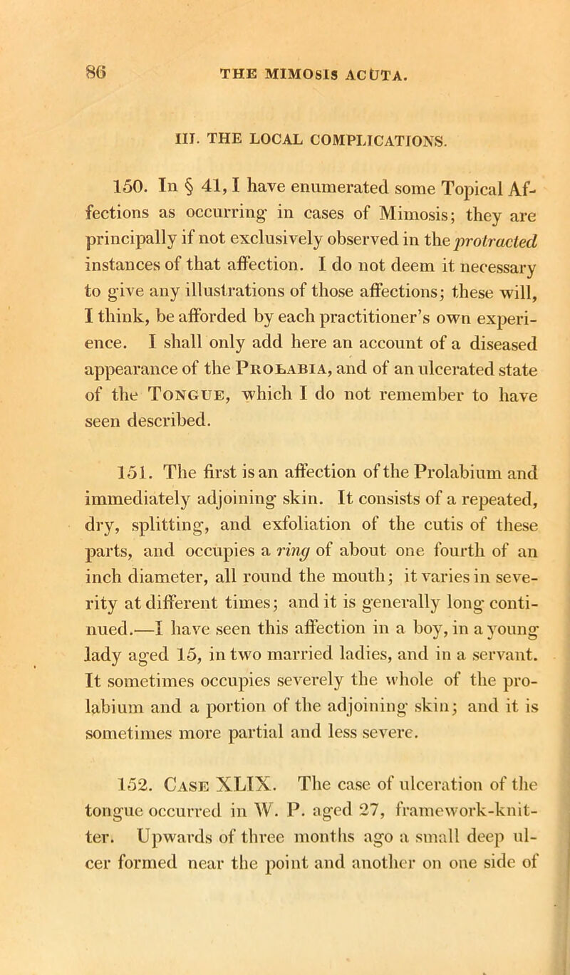 III. THE LOCAL COMPLICATIONS. 150. In § 41,1 have enumerated some Topical Af- fections as occurring- in cases of Mimosis; they are principally if not exclusively observed in the protracted instances of that affection. I do not deem it necessary to give any illustrations of those affections; these will, I think, be afforded by each practitioner’s own experi- ence. I shall only add here an account of a diseased appearance of the Prolabia, and of an ulcerated state of the Tongue, which I do not remember to have seen described. 151. The first is an affection of the Prolabium and immediately adjoining skin. It consists of a repeated, dry, splitting, and exfoliation of the cutis of these parts, and occupies a ring of about one fourth of an inch diameter, all round the mouth; it varies in seve- rity at different times; and it is generally long conti- nued.—I have seen this affection in a boy, in a young- lady aged 15, in two married ladies, and in a servant. It sometimes occupies severely the whole of the pro- labium and a portion of the adjoining skin; and it is sometimes more partial and less severe. 152. Case XLIX. The case of ulceration of the tongue occurred in W. P. aged 27, framework-knit- ter. Upwards of three months ago a small deep ul- cer formed near the point and another on one side of