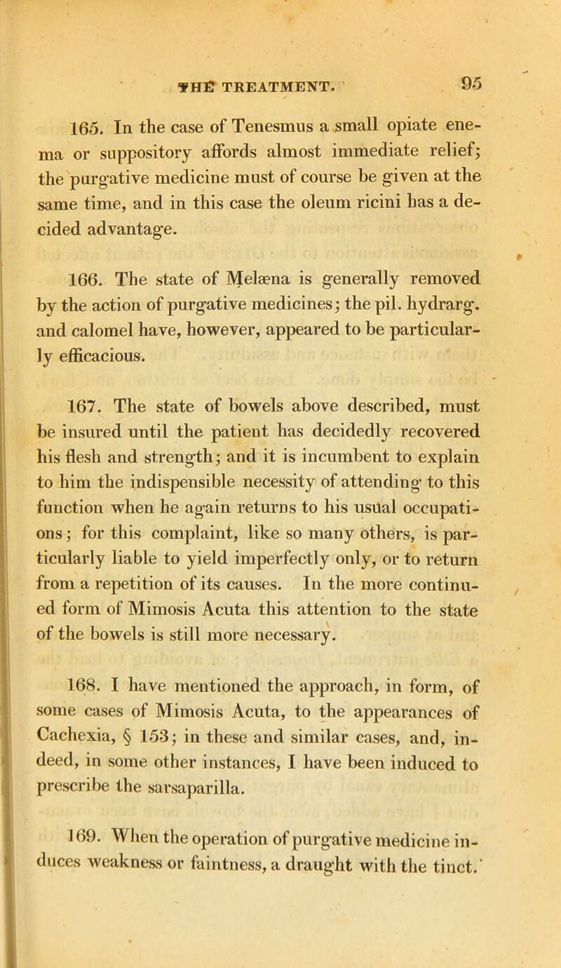 165. In the case of Tenesmus a small opiate ene- ma or suppository affords almost immediate relief; the purgative medicine must of course be given at the same time, and in this case the oleum ricini has a de- cided advantage. 166. The state of Melaena is generally removed by the action of purgative medicines; the pil. hydrarg. and calomel have, however, appeared to be particular- ly efficacious. 167. The state of bowels above described, must be insured until the patient has decidedly recovered his flesh and strength; and it is incumbent to explain to him the indispensible necessity of attending- to this function when he again returns to his usual occupati- ons ; for this complaint, like so many others, is par- ticularly liable to yield imperfectly only, or to return from a repetition of its causes. In the more continu- ed form of Mimosis Acuta this attention to the state of the bowels is still more necessary. 168. I have mentioned the approach, in form, of some cases of Mimosis Acuta, to the appearances of Cachexia, § 153; in these and similar cases, and, in- deed, in some other instances, I have been induced to prescribe the sarsaparilla. 169. W hen the operation of purgative medicine in- duces weakness or faintness, a draught with the tinct.