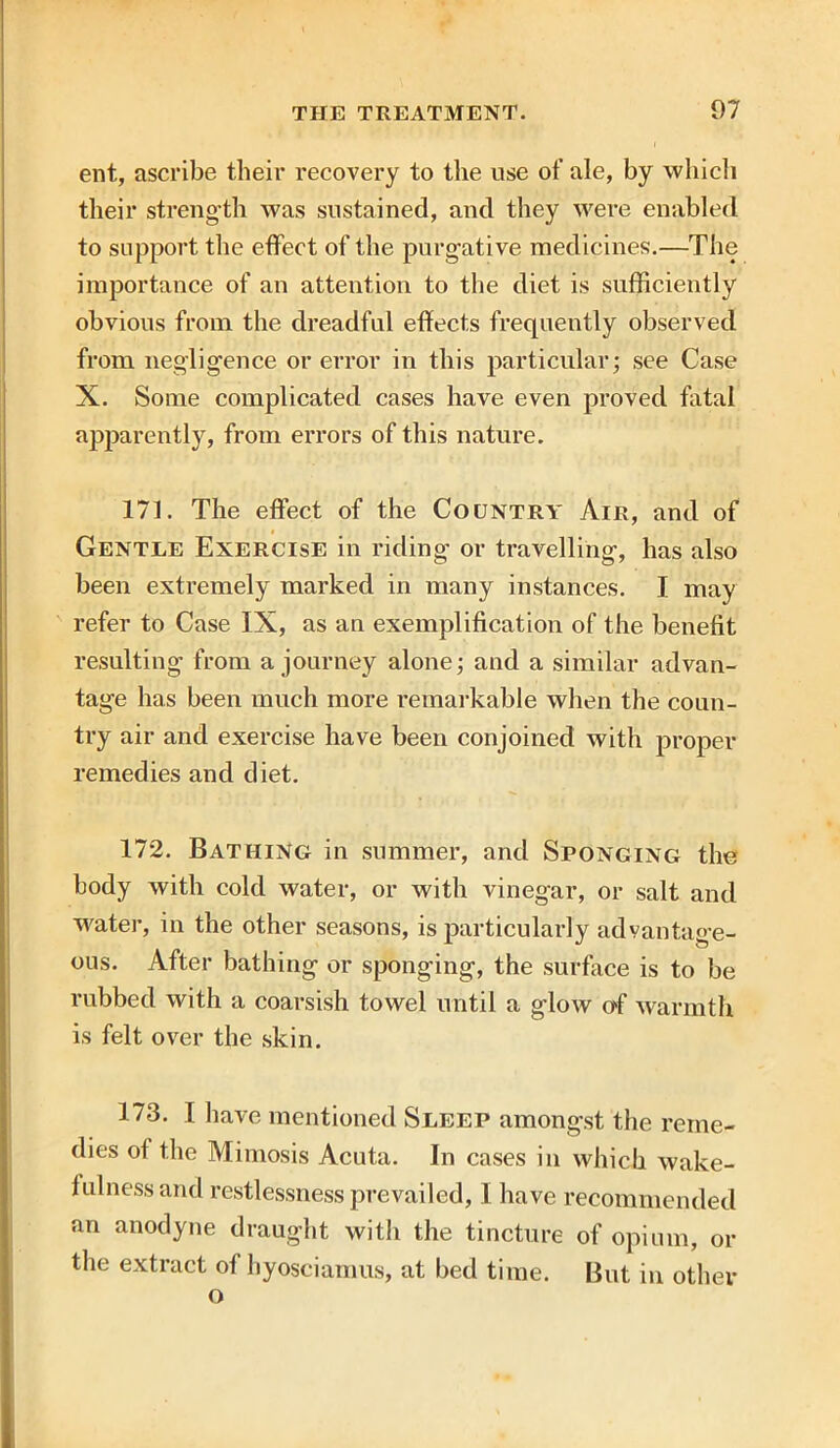 ent, ascribe their recovery to the use of ale, by which their strength was sustained, and they were enabled to support the effect of the purgative medicines.—The importance of an attention to the diet is sufficiently obvious from the dreadful effects frequently observed from negligence or error in this particular; see Case X. Some complicated cases have even proved fatal apparently, from errors of this nature. 171. The effect of the Country Air, and of Gentle Exercise in riding or travelling, has also been extremely marked in many instances. I may refer to Case IX, as an exemplification of the benefit resulting from a journey alone; and a similar advan- tage has been much more remarkable when the coun- try air and exercise have been conjoined with proper remedies and diet. 172. Bathing in summer, and Sponging the body with cold water, or with vinegar, or salt and water, in the other seasons, is particularly advantage- ous. After bathing or sponging, the surface is to be rubbed with a coarsish towel until a glow of warmth is felt over the skin. 173. I have mentioned Sleep amongst the reme- dies of the Mimosis Acuta. In cases in which wake- fulness and restlessness prevailed, I have recommended an anodyne draught with the tincture of opium, or the extract ol hyosciamus, at bed time. But in other o