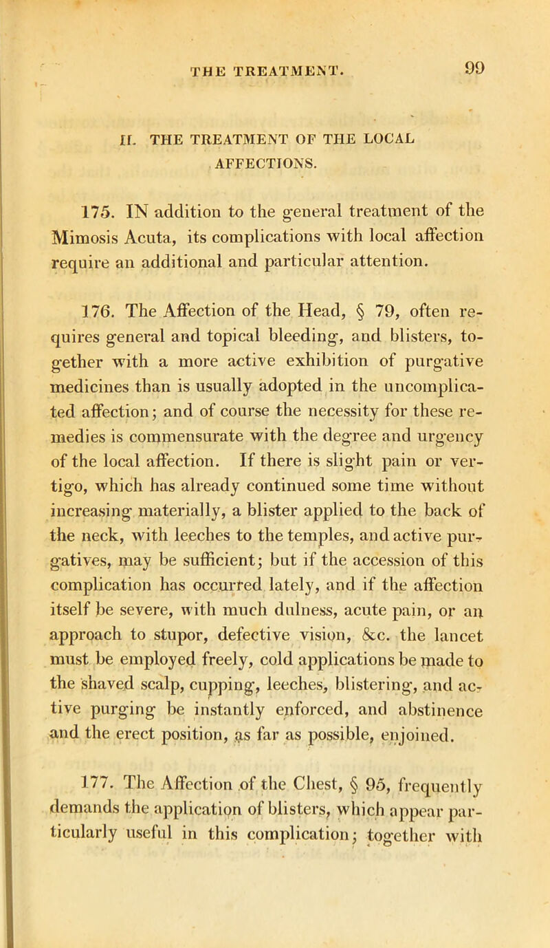 If. THE TREATMENT OF THE LOCAL AFFECTIONS. 175. IN addition to the general treatment of the Mimosis Acuta, its complications with local affection require an additional and particular attention. 176. The Affection of the Head, § 79, often re- quires general and topical bleeding, and blisters, to- gether with a more active exhibition of purgative medicines than is usually adopted in the uncomplica- ted affection; and of course the necessity for these re- medies is commensurate with the degree and urgency of the local affection. If there is slight pain or ver- tigo, which has already continued some time without increasing materially, a blister applied to the back of the neck, with leeches to the temples, and active pur- gatives, may be sufficient; but if the accession of this complication has occurred lately, and if the affection itself be severe, with much dulness, acute pain, or an approach to stupor, defective vision, &c. the lancet must be employed freely, cold applications be made to the shaved scalp, cupping, leeches, blistering, and ac- tive purging be instantly enforced, and abstinence and the erect position, as far as possible, enjoined. 177. The Affection of the Chest, § 95, frequently demands the application of blisters, which appear par- ticularly useful in this complication; together with