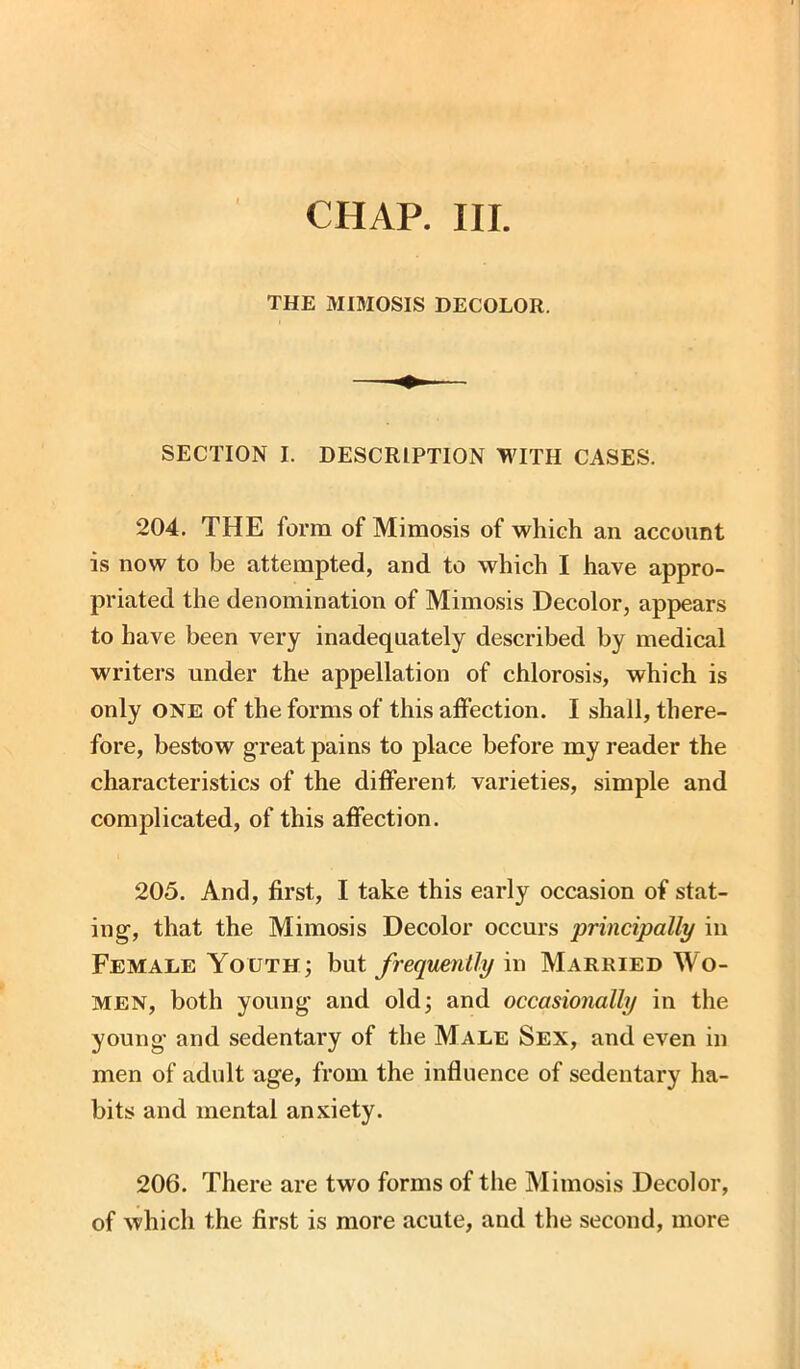 CHAP. III. THE MIMOSIS DECOLOR. SECTION I. DESCRIPTION WITH CASES. 204. THE form of Mimosis of which an account is now to be attempted, and to which I have appro- priated the denomination of Mimosis Decolor, appears to have been very inadequately described by medical writers under the appellation of chlorosis, which is only one of the forms of this affection. I shall, there- fore, bestow great pains to place before my reader the characteristics of the different varieties, simple and complicated, of this affection. 205. And, first, I take this early occasion of stat- ing, that the Mimosis Decolor occurs principally in Female Youth; but frequently in Married Wo- men, both young and old; and occasionally in the young and sedentary of the Male Sex, and even in men of adult age, from the influence of sedentary ha- bits and mental anxiety. 206. There are two forms of the Mimosis Decolor, of which the first is more acute, and the second, more