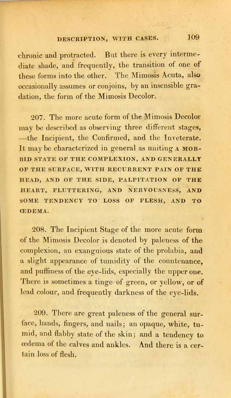 309 chronic and protracted. But there is every interme- diate shade, and frequently, the transition of one of these forms into the other. The Mimosis Acuta, also occasionally assumes or conjoins, by an insensible gra- dation, the form of the Mimosis Decolor. 207. The more acute form of the Mimosis Decolor may be described as observing three different stages, —the Incipient, the Confirmed, and the Inveterate. It maybe characterized in general as uniting a mor- bid STATE OP THE COMPLEXION, AND GENERALLY OF THE SURFACE, WITH RECURRENT PAIN OF THE HEAD, AND OF THE SIDE, PALPITATION OF THE HEART, FLUTTERING, AND NERVOUSNESS, AND SOME TENDENCY TO LOSS OF FLESH, AND TO CEDEMA. 208. The Incipient Stage of the more acute form of the Mimosis Decolor is denoted by paleness of the complexion, an exanguious state of the prolabia, and a slight appearance of tumidity of the countenance, and pufiinessof the eye-lids, especially the upper one. There is sometimes a tinge of green, or yellow, or of lead colour, and frequently darkness of the eye-lids. 209. There are great paleness of the general sur- lace, hands, fingers, and nails; an opaque, white, tu- mid, and flabby state of the skin; and a tendency to oedema ot the calves and ankles. And there is a cer- tain loss of flesh.