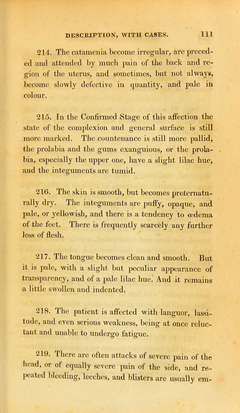 214. The catamenia become irregular, are preced- ed and attended by much pain of the back and re- gion of the uterus, and sometimes, but not always, become slowly defective in quantity, and pale in colour. 215. In the Confirmed Stage of this affection the state of the complexion and general surface is still more marked. The countenance is still more pallid, the prolabia and the gums exanguious, or the prola- bia, especially the upper one, have a slight lilac hue, and the integuments are tumid. 216. The skin is smooth, but becomes preternatu- rally dry. The integuments are puffy, opaque, and pale, or yellowish, and there is a tendency to oedema of the feet. There is frequently scarcely any further loss of flesh. 217. The tongue becomes clean and smooth. But it is pale, with a slight but peculiar appearance of transparency, and of a pale lilac hue. And it remains a little swollen and indented. 218. The patient is affected with languor, lassi- tude, and even serious weakness, being at once reluc- tant and unable to undergo fatigue. 219. There are often attacks of severe pain of the head, or of equally severe pain of the side, and re- peated bleeding, leeches, and blisters are usually em-