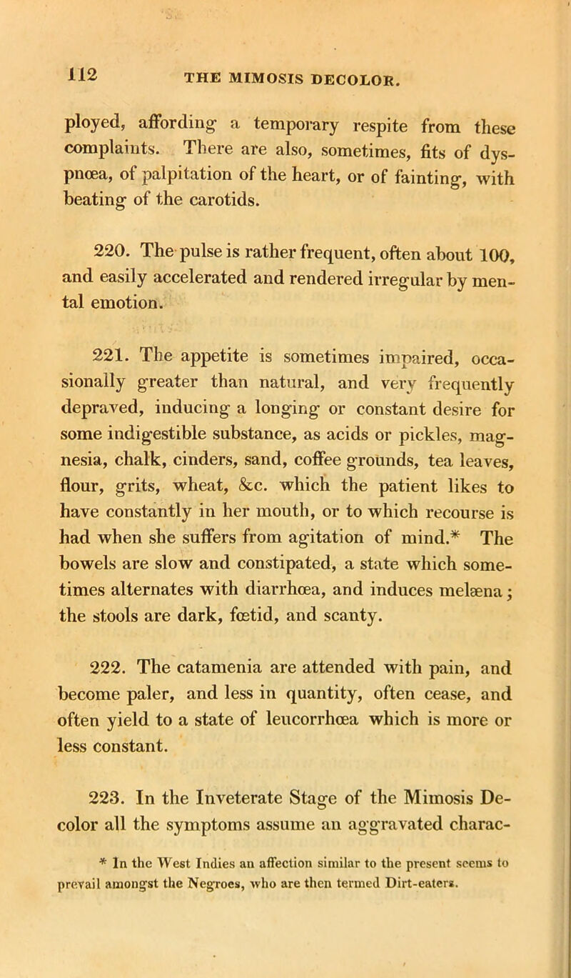 ployed, affording- a temporary respite from these complaints. There are also, sometimes, fits of dys- pnoea, of palpitation of the heart, or of fainting-, with beating of the carotids. 220. The pulse is rather frequent, often about 100, and easily accelerated and rendered irregular by men- tal emotion. 221. The appetite is sometimes impaired, occa- sionally greater than natural, and very frequently depraved, inducing a longing or constant desire for some indigestible substance, as acids or pickles, mag- nesia, chalk, cinders, sand, coffee grounds, tea leaves, flour, grits, wheat, &c. which the patient likes to have constantly in her mouth, or to which recourse is had when she suffers from agitation of mind.* The bowels are slow and constipated, a state which some- times alternates with diarrhoea, and induces melaena; the stools are dark, foetid, and scanty. 222. The catamenia are attended with pain, and become paler, and less in quantity, often cease, and often yield to a state of leucorrhcea which is more or less constant. 223. In the Inveterate Stage of the Mimosis De- color all the symptoms assume an aggravated cliarac- * In the West Indies an affection similar to the present seems to prevail amongst the Negroes, who are then termed Dirt-eaters.