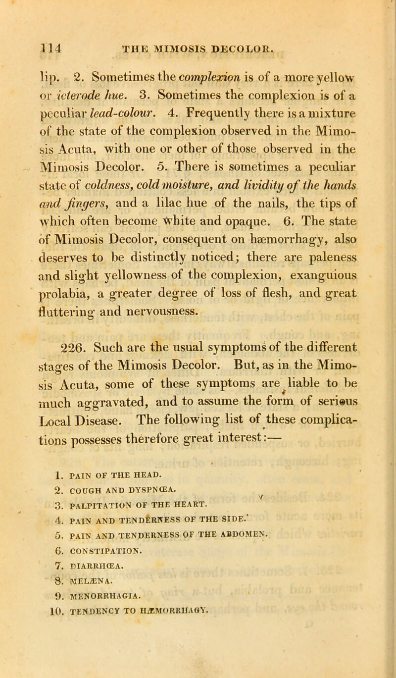 lip. 2. Sometimes the complexion is of a more yellow or icterode hue. 3. Sometimes the complexion is of a peculiar lead-colour. 4. Frequently there is a mixture of the state of the complexion observed in the Mimo- sis Acuta, with one or other of those observed in the Mimosis Decolor. 5. There is sometimes a peculiar state of coldness, cold moisture, and lividity of the hands and fingers, and a lilac hue of the nails, the tips of which often become ^vhite and opaque. 6. The state of Mimosis Decolor, consequent on haemorrhagy, also deserves to be distinctly noticed; there are paleness and slight yellowness of the complexion, exanguious prolabia, a greater degree of loss of flesh, and great fluttering’ and nervousness. 226. Such are the usual symptoms of the different stages of the Mimosis Decolor. But, as in the Mimo- sis Acuta, some of these symptoms are liable to be much aggravated, and to assume the form of serious Local Disease. The following list of these complica- tions possesses therefore great interest:— 1. PAIN OF THE HEAD. 2. COUGH AND DYSPNCEA. Y 3. PALPITATION OF THE HEART. 4. PAIN AND TENDERNESS OF THE SIDE.' 5. PAIN AND TENDERNESS OF THE ABDOMEN. 6. CONSTIPATION. 7. DIARIUICEA. 8. MF.LjENA. 9. MENORRHAGIA. 10. TENDENCY TO H/EMORRIIAGY.