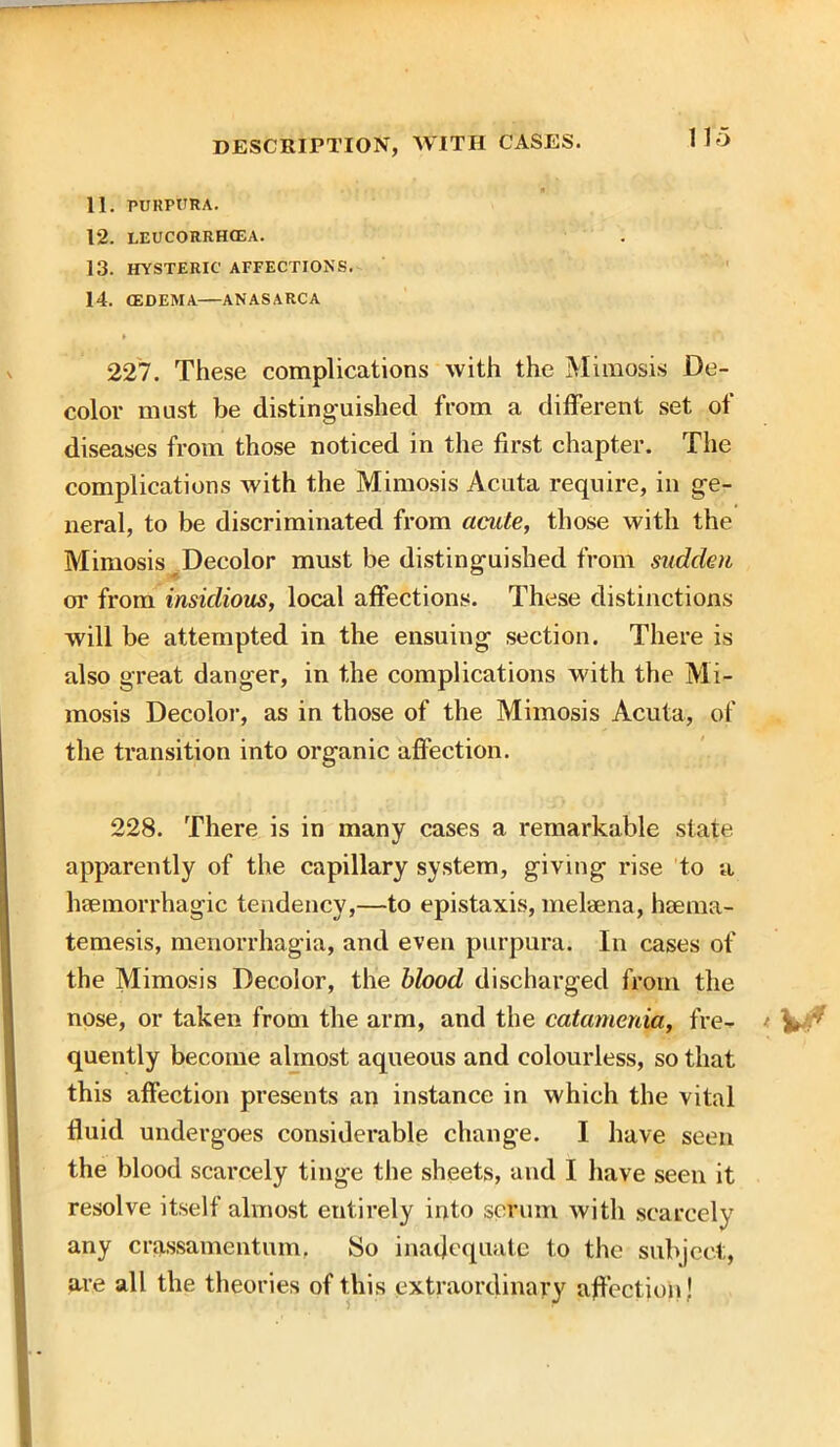 11. PURPURA. 12. LEUCORRHGEA. 13. HYSTERIC AFFECTIONS. 14. (EDEMA—ANASARCA 227. These complications with the Mimosis De- color must be distinguished from a different set of diseases from those noticed in the first chapter. The complications with the Mimosis Acuta require, in ge- neral, to be discriminated from acute, those with the Mimosis Decolor must be distinguished from sudcleu or from insidious, local affections. These distinctions will be attempted in the ensuing section. There is also great danger, in the complications with the Mi- mosis Decolor, as in those of the Mimosis Acuta, of the transition into organic affection. 228. There is in many cases a remarkable state apparently of the capillary system, giving rise to a haemorrhagic tendency,—to epistaxis, meluena, haema- temesis, menorrhagia, and even purpura. In cases of the Mimosis Decolor, the blood discharged from the nose, or taken from the arm, and the catamenia, fre- quently become almost aqueous and colourless, so that this affection presents an instance in which the vital fluid undergoes considerable change. I have seen the blood scarcely tinge the sheets, and I have seen it resolve itself almost entirely into scrum with scarcely any crassamentum. So inadequate to the subject, are all the theories of this extraordinary affection !