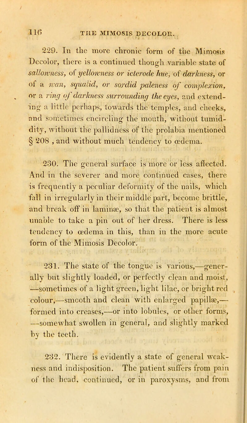 229. In the move chronic form of the Mimosis Decolor, there is a continued though variable state of sallowness, of yellowness or icterode fine, of darkness, or of a wan, squalid, or sordid paleness of complexion, or a ring of darkness surrounding the eyes, and extend- ing' a little perhaps, towards the temples, and cheeks, and sometimes encircling the mouth, without tumid- dity, without the pallidness of the prolabia mentioned § 208 , and without much tendency to oedema. 230. The general surface is more or less affected. And in the severer and more continued cases, there is frequently a peculiar deformity of the nails, which fall in irregularly in their middle part, become brittle, and break off in laminae, so that the patient is almost unable to take a pin out of her dress. There is less tendency to oedema in this, than in the more acute form of the Mimosis Decolor. 231. The state of the tongue is various,—gener- ally but slightly loaded, or perfectly clean and moist, —sometimes of a light green, light lilac, or bright red colour,—smooth and clean with enlarged papillae,— formed into creases,—or into lobules, or other forms, —somewhat swollen in general, and slightly marked by the teeth. 232. There is evidently a state of general weak- ness and indisposition. The patient suffers from pain of the head, continued, or in paroxysms, and from