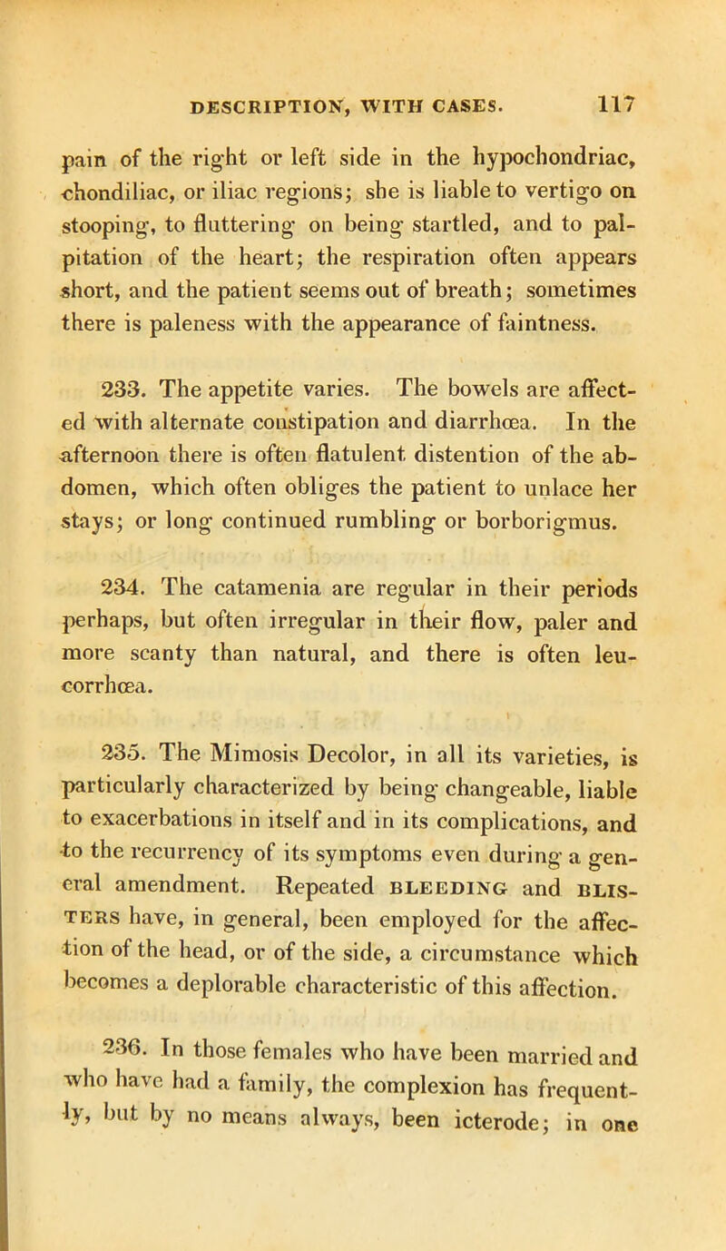 pain of the right or left side in the hypochondriac, ehondiliac, or iliac regions; she is liable to vertigo on stooping, to fluttering on being startled, and to pal- pitation of the heart; the respiration often appears short, and the patient seems out of breath; sometimes there is paleness with the appearance of faintness. 233. The appetite varies. The bowels are affect- ed with alternate constipation and diarrhoea. In the afternoon there is often flatulent, distention of the ab- domen, which often obliges the patient to unlace her stays; or long continued rumbling or borborigmus. 234. The catamenia are regular in their periods perhaps, but often irregular in their flow, paler and more scanty than natural, and there is often leu- corrhcea. 235. The Mimosis Decolor, in all its varieties, is particularly characterized by being changeable, liable to exacerbations in itself and in its complications, and •to the recurrency of its symptoms even during a gen- eral amendment. Repeated bleeding and blis- ters have, in general, been employed for the affec- tion of the head, or of the side, a circumstance which becomes a deplorable characteristic of this affection. 236. In those females who have been married and who have had a family, the complexion has frequent- ly, but by no means always, been icterode; in one