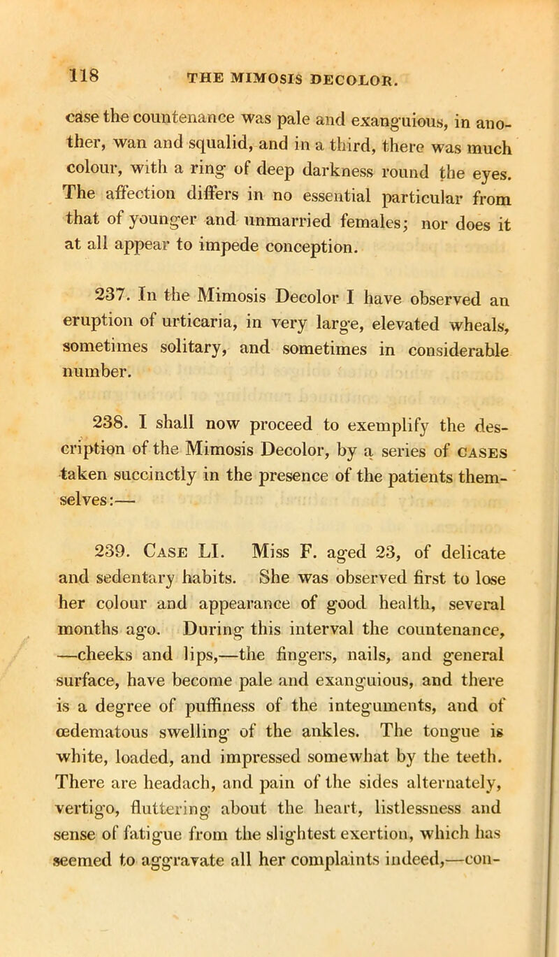 csise the countenance was pale ancl exanguious, in ano- ther, wan and squalid, and in a third, there was much colour, with a ring of deep darkness round the eyes. The affection differs in no essential particular from that of younger and unmarried females; nor does it at all appear to impede conception. 237. In the Mimosis Decolor I have observed an eruption of urticaria, in very large, elevated wheals, sometimes solitary, and sometimes in considerable number. 238. I shall now proceed to exemplify the des- cription of the Mimosis Decolor, by a series of cases taken succinctly in the presence of the patients them- selves:— 239. Case LI. Miss F. aged 23, of delicate and sedentary habits. She was observed first to lose her colour and appearance of good health, several months ago. During this interval the countenance, —cheeks and lips,—the fingers, nails, and general surface, have become pale and exanguious, and there is a degree of puffiness of the integuments, and of cedematous swelling of the ankles. The tongue is white, loaded, and impressed somewhat by the teeth. There are headach, and pain of the sides alternately, vertigo, fluttering: about the heart, listlessness and sense of fatigue from the slightest exertion, which has seemed to aggravate all her complaints indeed,—con-