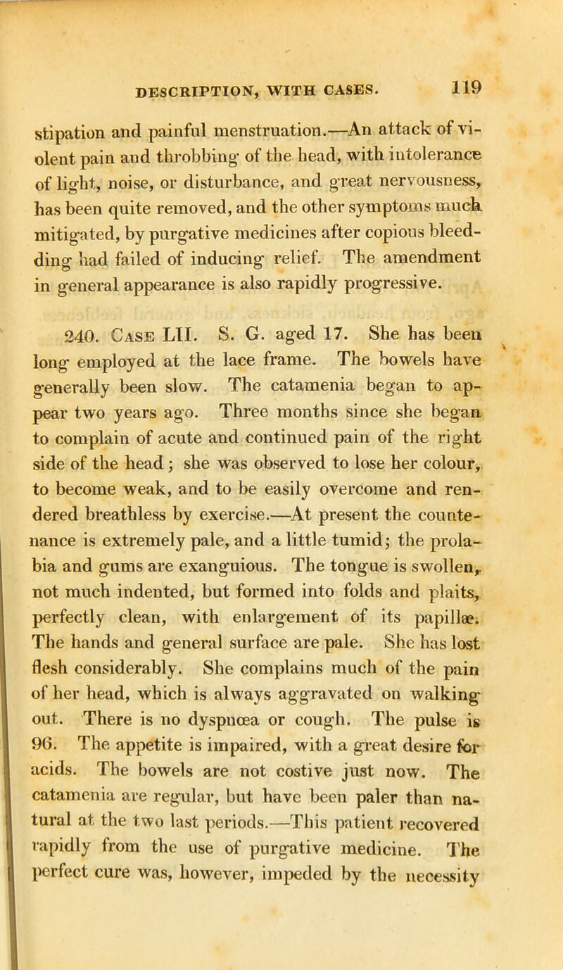 stipation and painful menstruation.—An attack of vi- olent pain and throbbing- of the head, with intolerance of light, noise, or disturbance, and great nervousness, has been quite removed, and the other symptoms much mitigated, by purgative medicines after copious bleed- ding had failed of inducing relief. The amendment in general appearance is also rapidly progressive. 240. Case LII. S. G. aged 17. She has been long* employed at the lace frame. The bowels have generally been slow. The catamenia began to ap- pear two years ago. Three months since she began to complain of acute and continued pain of the right side of the head; she was observed to lose her colour, to become weak, and to be easily overcome and ren- dered breathless by exercise.—At present the counte- nance is extremely pale, and a little tumid; the prola- bia and gums are exanguious. The tongue is swollen,, not much indented, but formed into folds and plaits, perfectly clean, with enlargement of its papillae. The hands and general surface are pale. She has lost flesh considerably. She complains much of the pain of her head, which is always aggravated on walking out. There is no dyspnoea or cough. The pulse is 96. The appetite is impaired, with a great desire for acids. The bowels are not costive just now. The catamenia are regular, but have been paler than na- tural at the two last periods.—This patient recovered rapidly from the use of purgative medicine. The perfect cure was, however, impeded by the necessity