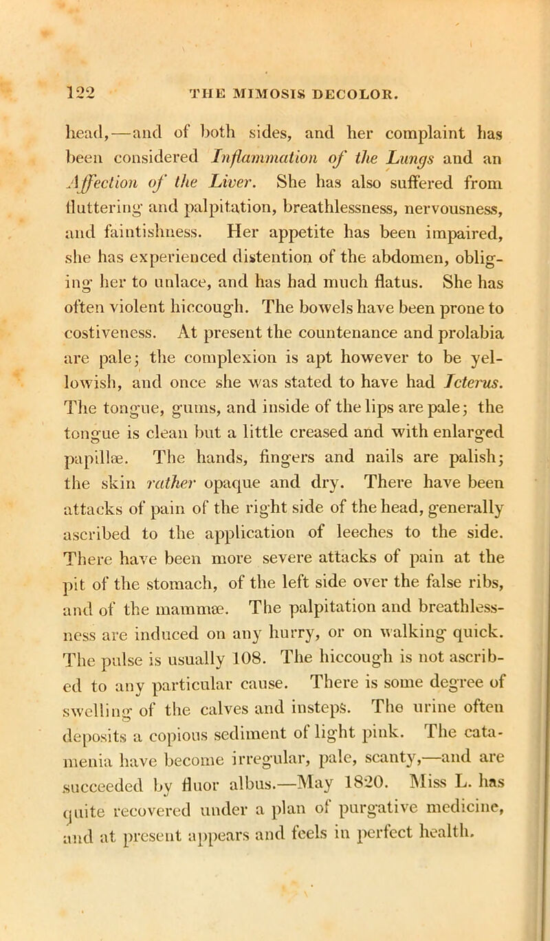 head,—and of both sides, and her complaint has been considered Inflammation of the Lungs and an Affection of the Liver. She has also suffered from fluttering and palpitation, breathlessness, nervousness, and faintishness. Her appetite has been impaired, she has experienced distention of the abdomen, oblig- ing her to unlace, and has had much flatus. She has often violent hiccough. The bowels have been prone to costiveness. At present the countenance and prolabia are pale; the complexion is apt however to be yel- lowish, and once she was stated to have had Icterus. The tongue, gums, and inside of the lips are pale; the tongue is clean but a little creased and with enlarged papillae. The hands, fingers and nails are palish; the skin rather opacpie and dry. There have been attacks of pain of the right side of the head, generally ascribed to the application of leeches to the side. There have been more severe attacks of pain at the pit of the stomach, of the left side over the false ribs, and of the mammae. The palpitation and breathless- ness are induced on any hurry, or on walking quick. The pulse is usually 108. The hiccough is not ascrib- ed to any particular cause. There is some degree of swelling of the calves and insteps. The urine often deposits a copious sediment ot light pink. The cata- menia have become irregular, pale, scanty, and are succeeded by fluor albus.—May 1820. Miss L. has quite recovered under a plan of purgative medicine, and at present appears and feels in perfect health.