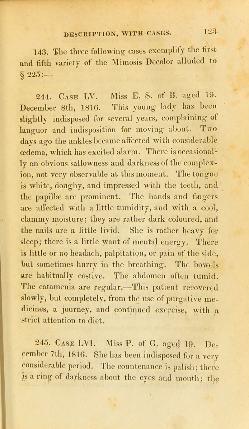 1 23 143. The three following cases exemplify the first and fifth variety of the Mimesis Decolor alluded to § 225:— 244. Case LV. Miss E. S. of B. aged 19. December 8th, 1816. This young lady has been slightly indisposed for several years, complaining of languor and indisposition for moving about. 1 wo days ago the ankles became affected with considerable oedema, which has excited alarm. There is occasional- ly an obvious sallowness and darkness of the complex- ion, not very observable at this moment. The tongue is white, doughy, and impressed with the teeth, and the papillae are prominent. The hands and fingers are affected with a little tumidity, and with a cool, clammy moisture; they are rather dark coloured, and the nails are a little livid. She is rather heavy for sleep; there is a little want of mental energy. There is little or no headach, palpitation, or pain of the side, but sometimes hurry in the breathing. The bowels are habitually costive. The abdomen often tumid. The catamenia are regular.—This patient recovered slowly, but completely, from the use of purgative me- dicines, a journey, and continued exercise, with a strict attention to diet. 245. Case LYI. Miss P. of G. aged 19. Der camber 7th, 1816. She has been indisposed for a very considerable period. The countenance is palish; there is a ring of darkness about the eyes and mouth; the