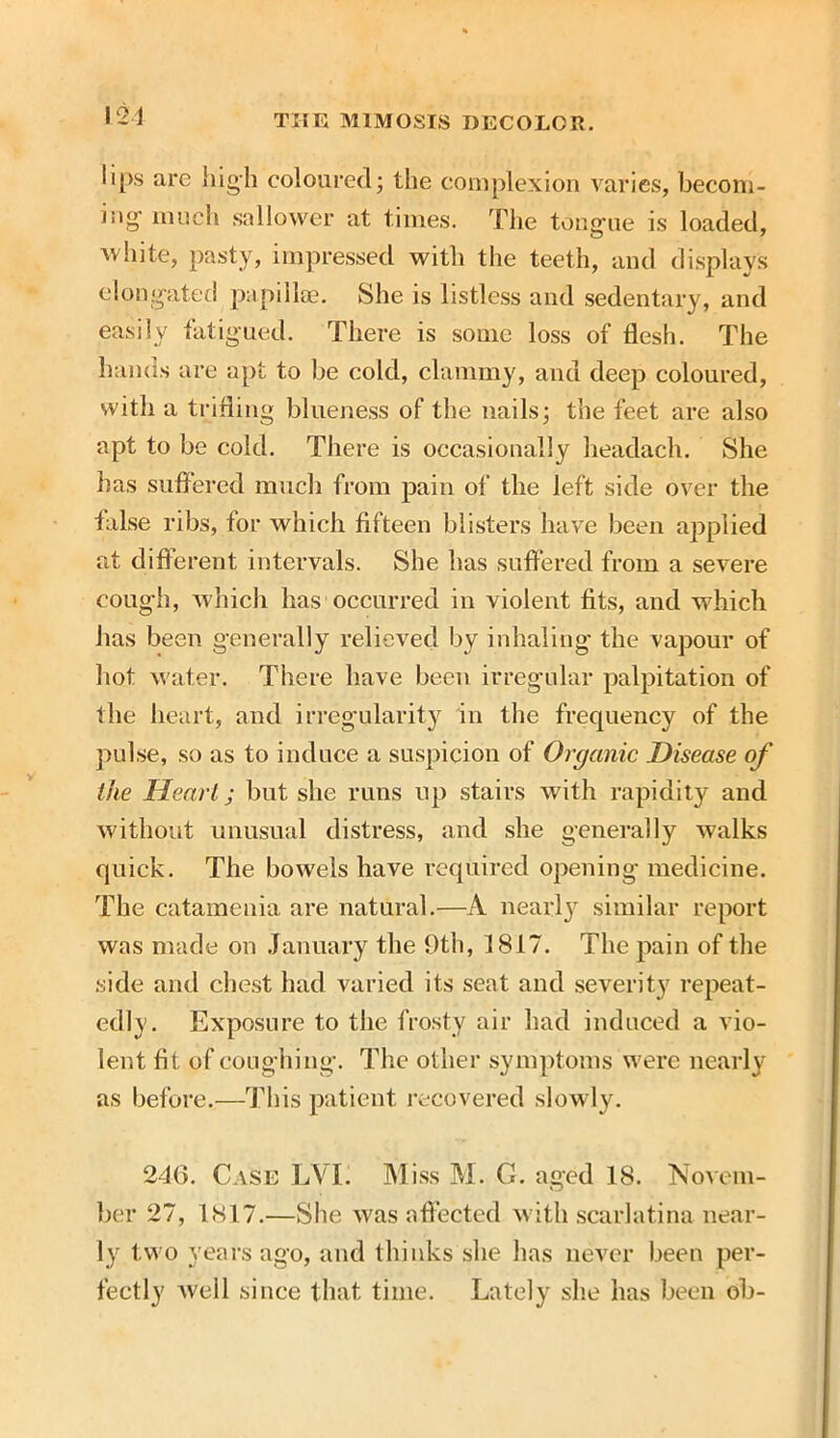 lips are high coloured; the complexion varies, becom- ing- much sallower at times. The tongue is loaded, ■white, pasty, impressed with the teeth, and displays elongated papilla?. She is listless and sedentary, and easily fatigued. There is some loss of flesh. The hands are apt to be cold, clammy, and deep coloured, with a trifling blueness of the nails; the feet are also apt to be cold. There is occasionally headach. She has suffered much from pain of the left side over the false ribs, for which fifteen blisters have been applied at different intervals. She has suffered from a severe cough, which has occurred in violent fits, and which has been generally relieved by inhaling the vapour of hot water. There have been irregular palpitation of the heart, and irregularity in the frequency of the pulse, so as to induce a suspicion of Organic Disease of the Heart; but she runs up stairs with rapidity and without unusual distress, and she generally walks quick. The bowels have required opening medicine. The catamenia are natural.—A nearly similar report was made on January the 9th, 1817. The pain of the side and chest had varied its seat and severity repeat- edly. Exposure to the frosty air had induced a vio- lent fit of coughing. The other symptoms were nearly as before.—This patient recovered slowly. 246. Case LVL Miss M. G. aged 18. Novem- ber 27, 1817.—She was affected with scarlatina near- ly two years ago, and thinks she lias never been per- fectly well since that time. Lately she has been ob-