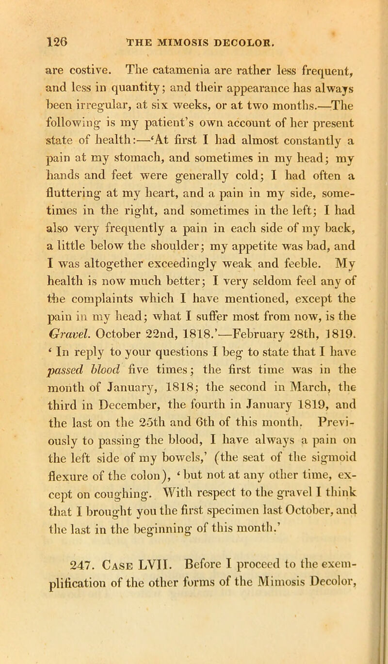 are costive. The catamenia are rather less frequent, and less in quantity; and their appearance has always been irregular, at six weeks, or at two months.—The following is my patient’s own account of her present state of health:—‘At first I had almost constantly a pain at my stomach, and sometimes in my head; my hands and feet were generally cold; I had often a fluttering at my heart, and a pain in my side, some- times in the right, and sometimes in the left; I had also very frequently a pain in each side of my back, a little below the shoulder; my appetite was bad, and I was altogether exceedingly weak and feeble. My health is now much better; I very seldom feel any of the complaints which I have mentioned, except the pain in my head; what I suffer most from now, is the Gravel. October 22nd, 1818.’—February 28th, 1819. ‘ In reply to your questions I beg to state that I have passed blood five times; the first time w'as in the month of January, 1818; the second in March, the third in December, the fourth in January 1819, and the last on the 25th and 6th of this month. Previ- ously to passing the blood, I have always a pain on the left side of my bowels,’ (the seat of the sigmoid flexure of the colon), ‘but not at any other time, ex- cept on coughing. With respect to the gravel I think that I brought you the first specimen last October, and the last in the beginning of this month.’ 247. Case LVII. Before I proceed to the exem- plification of the other forms of the Mimosis Decolor,