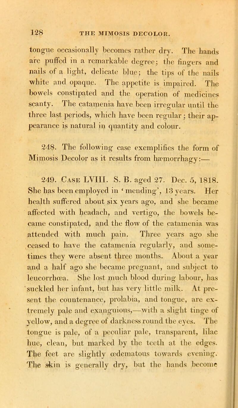 12S tongue occasionally becomes rather dry. The hands are puffed in a remarkable degree; the fingers and nails of a light, delicate blue; the tips of the nails white and opaque. The appetite is impaired. The bowels constipated and the operation of medicines scanty. The catamenia have been irregular until the three last periods, which have been regular; their ap- pearance is natural in quantity and colour. 248. The following case exemplifies the form of Mimosis Decolor as it results from haemorrhagy:— 249. Case LVIII. S. B. aged 27. Dec. 5, 1818. She has been employed in ‘ mending’, 13 years. Her health suffered about six years ago, and she became affected with headach, and vertigo, the bowels be- came constipated, and the flow of the catamenia was attended with much pain. Three years ago she ceased to have the catamenia regularly, and some- times they were absent three months. About a year and a half ago she became pregnant, and subject to leucorrhcea. She lost much blood during labour, has suckled her infant, but has very little milk. At pre- sent the countenance, prolabia, and tongue, are ex- tremely pale and exanguious,—with a slight tinge of yellow, and a degree of darkness round the eyes. The tongue is pale, of a peculiar pale, transparent, lilac hue, clean, but marked by the teeth at the edges. The feet are slightly cedematous towards evening. The skin is generally dry, but the hands become