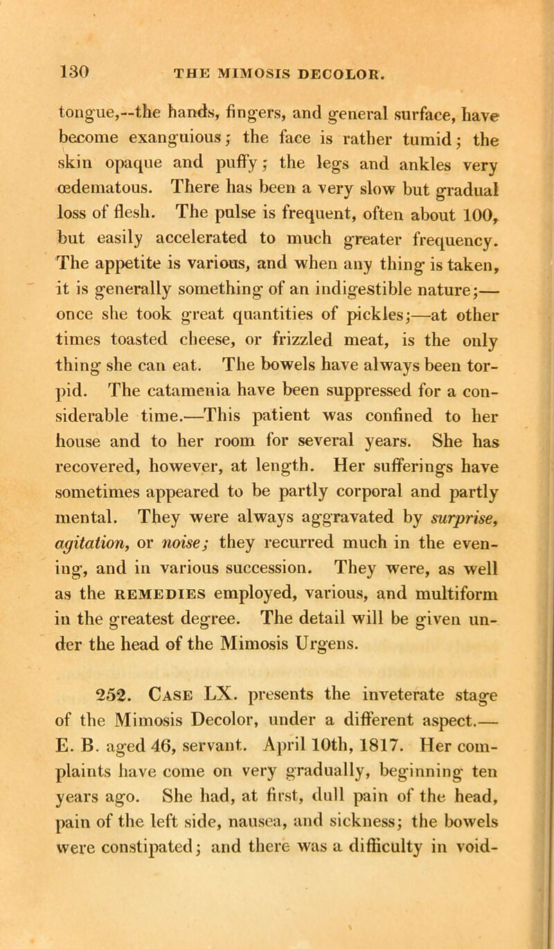 tongue,—the hands, fingers, and general surface, have become exanguious; the face is rather tumid; the skin opaque and puffy; the legs and ankles very cedematous. There has been a very slow but gradual loss of flesh. The pulse is frequent, often about 100, but easily accelerated to much greater frequency. The appetite is various, and when any thing is taken, it is generally something of an indigestible nature;— once she took great quantities of pickles;—at other times toasted cheese, or frizzled meat, is the only thing she can eat. The bowels have always been tor- pid. The catamenia have been suppressed for a con- siderable time.—This patient was confined to her house and to her room for several years. She has recovered, however, at length. Her sufferings have sometimes appeared to be partly corporal and partly mental. They were always aggravated by surprise, agitation, or noise; they recurred much in the even- ing, and in various succession. They were, as well as the remedies employed, various, and multiform in the greatest degree. The detail will be given un- der the head of the Mimosis Urgens. 252. Case LX. presents the inveterate stage of the Mimosis Decolor, under a different aspect.— E. B. aged 46, servant. April 10th, 1817. Her com- plaints have come on very gradually, beginning ten years ago. She had, at first, dull pain of the head, pain of the left side, nausea, and sickness; the bowels were constipated; and there was a difficulty in void-