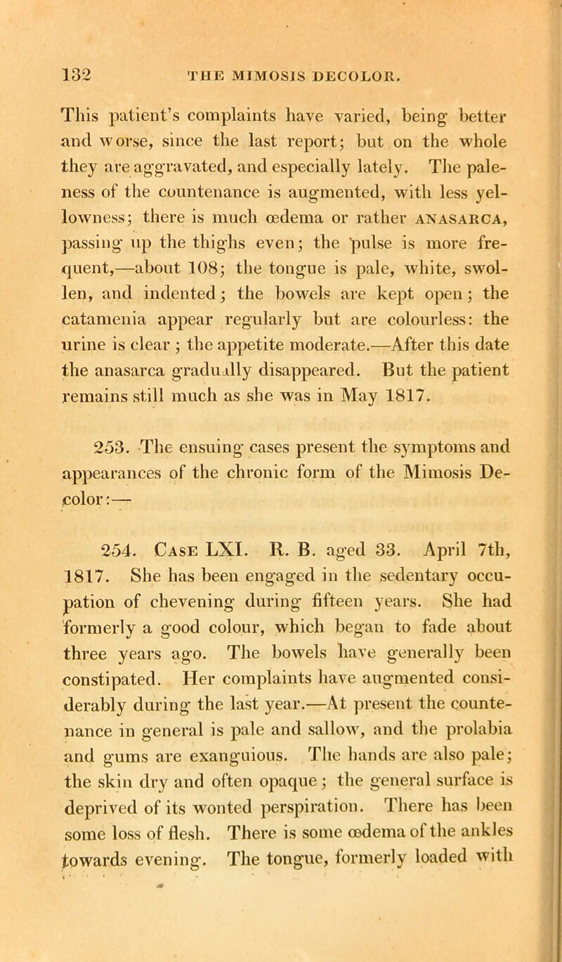 This patient’s complaints have varied, being better and worse, since the last report; but on the whole they are aggravated, and especially lately. The pale- ness of the countenance is augmented, with less yel- lowness; there is much oedema or rather anasarca, passing up the thighs even; the pulse is more fre- quent,—about 108; the tongue is pale, white, swol- len, and indented; the bowels are kept open; the catamenia appear regularly but are colourless: the urine is clear ; the appetite moderate.—After this date the anasarca gradually disappeared. But the patient remains still much as she was in May 1817. 253. The ensuing cases present the symptoms and appearances of the chronic form of the Mimosis De- color:— 254. Case LXI. R. B. aged 33. April 7th, 1817. She has been engaged in the sedentary occu- pation of chevening during fifteen years. She had formerly a good colour, which began to fade about three years ago. The bowels have generally been constipated. Her complaints have augmented consi- derably during the last year.—At present the counte- nance in general is pale and sallow, and the prolabia and gums are exanguious. The hands arc also pale; the skin dry and often opaque ; the general surface is deprived of its wonted perspiration. There has been some loss of flesh. There, is some cedema of the ankles towards evening. The tongue, formerly loaded with