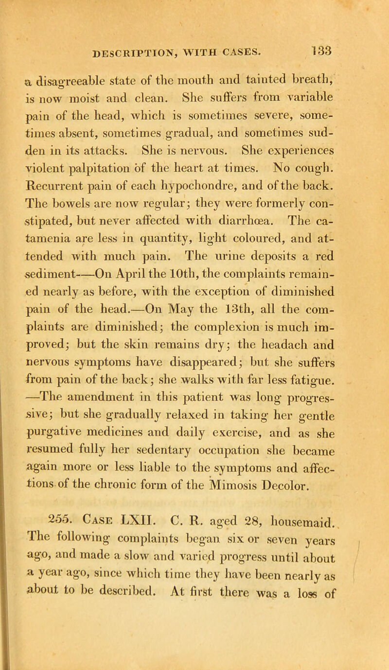 a disagreeable state of the mouth and tainted breath, is now moist and clean. She suffers from variable pain of the head, which is sometimes severe, some- times absent, sometimes gradual, and sometimes sud- den in its attacks. She is nervous. She experiences violent palpitation of the heart at times. No cough. Recurrent pain of each hypochondre, and of the back. The bowels are now regular; they were formerly con- stipated, but never affected with diarrhoea. The ca- tamenia are less in quantity, light coloured, and at- tended with much pain. The urine deposits a red sediment—On April the 10th, the complaints remain- ed nearly as before, with the exception of diminished pain of the head.—On May the 13th, all the com- plaints are diminished; the complexion is much im- proved; but the skin remains dry; the headach and nervous symptoms have disappeared; but she suffers from pain of the back; she walks with far less fatigue. —The amendment in this patient was long1 progres- sive; but she gradually relaxed in taking her g'entle purgative medicines and daily exercise, arid as she resumed fully her sedentary occupation she became again more or less liable to the symptoms and affec- tions of the chronic form of the Mimosis Decolor. 255. Case LXIT. C. R. aged 28, housemaid. The following complaints began six or seven years ago, and made a slow and varied progress until about a year ago, since which time they have been nearly as about to be described. At first there was a loss of