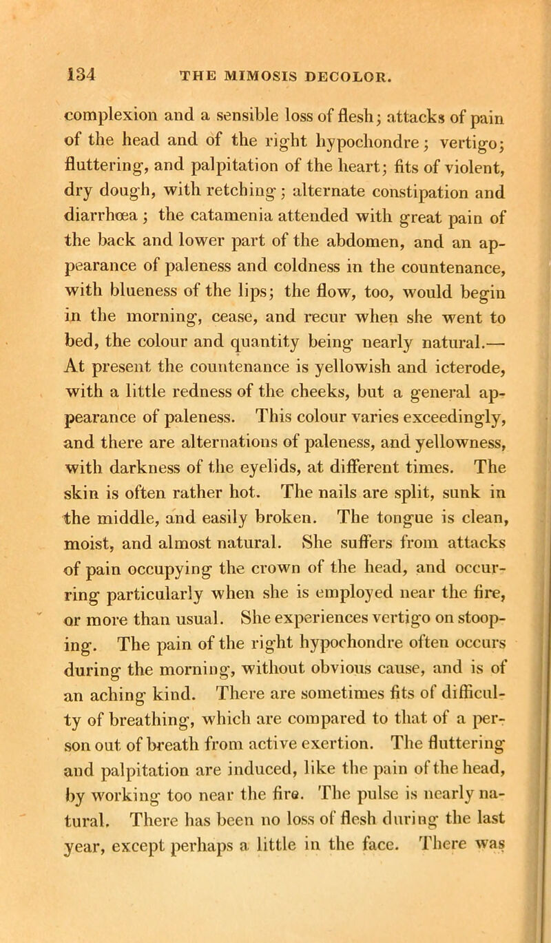 complexion and a sensible loss of flesh; attacks of pain of the head and of the right hypochondre; vertigo; fluttering, and palpitation of the heart; fits of violent, dry dough, with retching; alternate constipation and diarrhoea ; the catamenia attended with great pain of the back and lower part of the abdomen, and an ap- pearance of paleness and coldness in the countenance, with blueness of the lips; the flow, too, would begin in the morning, cease, and recur when she went to bed, the colour and quantity being nearly natural.— At present the countenance is yellowish and icterode, with a little redness of the cheeks, but a general ap- pearance of paleness. This colour varies exceedingly, and there are alternations of paleness, and yellowness, with darkness of the eyelids, at different times. The skin is often rather hot. The nails are split, sunk in the middle, and easily broken. The tongue is clean, moist, and almost natural. She suffers from attacks of pain occupying the crown of the head, and occur- ring particularly when she is employed near the fire, or more than usual. She experiences vertigo on stoop- ing. The pain of the right hypochondre often occurs during the morning, without obvious cause, and is of an aching kind. There are sometimes fits of difficul- ty of breathing, which are compared to that of a per- son out of breath from active exertion. The fluttering and palpitation are induced, like the pain of the head, by working too near the fire. The pulse is nearly na- tural. There has been no loss of flesh during the last year, except perhaps a little in the face. There was