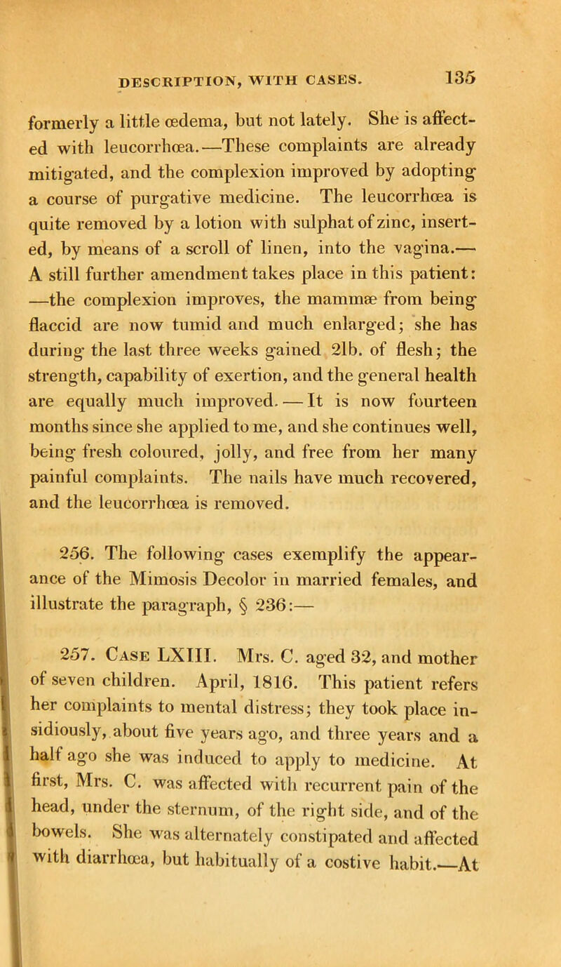 formerly a little oedema, but not lately. She is affect- ed with leucorrhoea.—These complaints are already mitigated, and the complexion improved by adopting a course of purgative medicine. The leucorrhoea is quite removed by a lotion with sulphat of zinc, insert- ed, by means of a scroll of linen, into the vagina.— A still further amendment takes place in this patient: —the complexion improves, the mammae from being flaccid are now tumid and much enlarged; she has during the last three weeks gained 2lb. of flesh; the strength, capability of exertion, and the general health are equally much improved. — It is now fourteen months since she applied to me, and she continues well, being fresh coloured, jolly, and free from her many painful complaints. The nails have much recoyered, and the leucorrhoea is removed. 256. The following cases exemplify the appear- ance of the Mimosis Decolor in married females, and illustrate the paragraph, § 236:— 257. Case LXIII. Mrs. C. aged 32, and mother of seven children. April, 1816. This patient refers her complaints to mental distress; they took place in- sidiously, about five years ago, and three years and a hall ago she was induced to apply to medicine. At first, Mrs. C. was affected with recurrent pain of the head, under the sternum, of the right side, and of the bowels. She was alternately constipated and affected with diarrhoea, but habitually of a costive habit. At