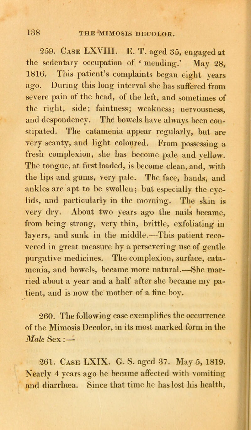 259. Case LXVIII. E. T. aged 35, engaged at the sedentary occupation of ‘ mending.’ May 28, 1816. This patient’s complaints began eight years ago. During this long interval she has suffered from severe pain of the head, of the left, and sometimes of the right, side; faintness; weakness; nervousness, and despondency. Th6 bowels have always been con- stipated. The catamenia appear regularly, but are very scanty, and light coloured. From possessing a fresh complexion, she has become pale and yellow. The tongue, at first loaded, is become clean, and, with the lips and gums, very pale. The face, hands, and ankles are apt to be swollen; but especially the eye- lids, and particularly in the morning. The skin is very dry. About two years ago the nails became, from being strong', very thin, brittle, exfoliating in layers, and sunk in the middle.—This patient reco- vered in great measure by a persevering use of gentle purgative medicines. The complexion, surface, cata- menia, and bowels, became more natural.—She mar- ried about a year and a half after she became my pa- tient, and is now the mother of a fine boy. 260. The following case exemplifies the occurrence of the Mimosis Decolor, in its most marked form in the 3Iale Sex:— 261. Case LXIX. G. S. aged 37. May 5, 1819. Nearly 4 years ago he became affected with vomiting and diarrhoea. Since that time he has lost his health,