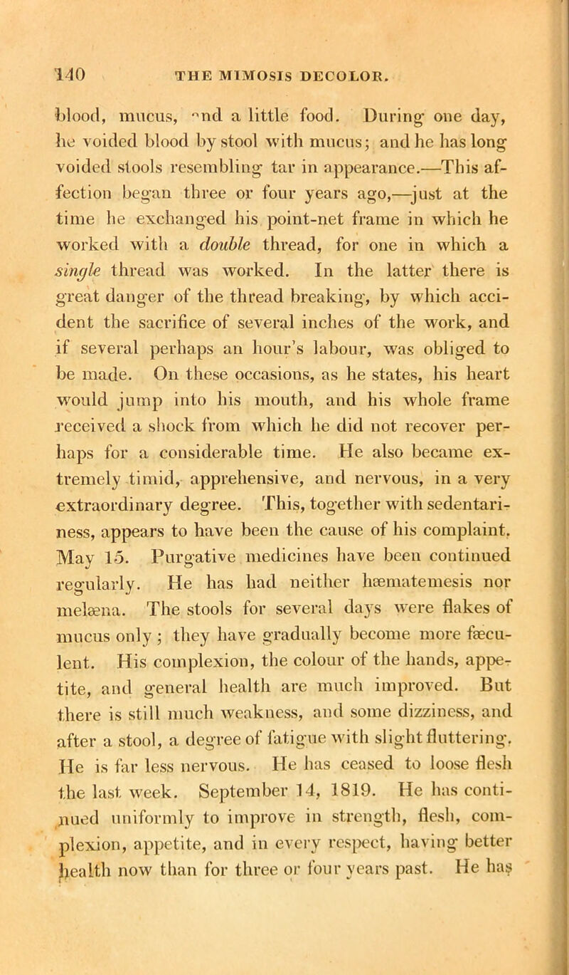 blood, mucus, °nd a little food. During one day, he voided blood by stool with mucus; and he has long voided stools resembling tar in appearance.—This af- fection began three or four years ago,—-just at the time he exchanged his point-net frame in which he worked with a double thread, for one in which a single thread was worked. In the latter there is great danger of the thread breaking, by which acci- dent the sacrifice of several inches of the work, and if several perhaps an hour’s labour, was obliged to be made. On these occasions, as he states, his heart would jump into his mouth, and his whole frame received a shock from which he did not recover per- haps for a considerable time. He also became ex- tremely timid, apprehensive, and nervous, in a very extraordinary degree. This, together with sedentari- ness, appears to have been the cause of his complaint. Mav 15. Purgative medicines have been continued regularly. He has had neither hsematemesis nor melaena. The stools for several days were flakes of mucus only ; they have gradually become more faecu- lent. His complexion, the colour of the hands, appe- tite, and general health are much improved. But there is still much weakness, and some dizziness, and after a stool, a degree of fatigue with slight fluttering. He is far less nervous. He has ceased to loose flesh the last week. September 14, 1819. He has conti- nued uniformly to improve in strength, flesh, com- plexion, appetite, and in every respect, having better Ijealth now than for three or four years past. He has