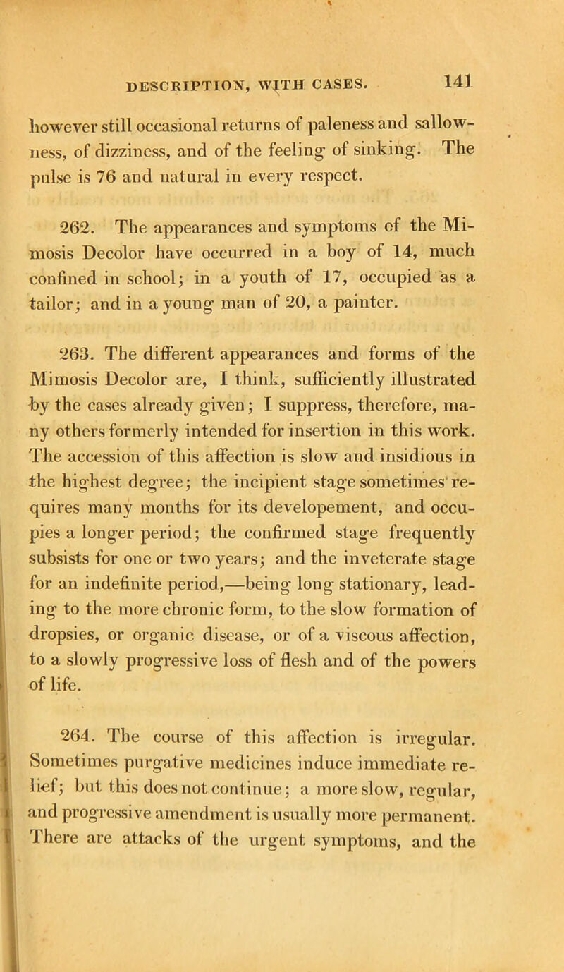 however still occasional returns of paleness and sallow- ness, of dizziness, and of the feeling- of sinking. The pulse is 76 and natural in every respect. 262. The appearances and symptoms of the Mi- mosis Decolor have occurred in a boy ol 14, much confined in school; in a youth of 17, occupied as a tailor; and in a young man of 20, a painter. 263. The different appearances and forms of the Mimosis Decolor are, I think, sufficiently illustrated by the cases already given; I suppress, therefore, ma- ny others formerly intended for insertion in this work. The accession of this affection is slow and insidious in the highest degree; the incipient stage sometimes re- quires many months for its developement, and occu- pies a longer period; the confirmed stage frequently subsists for one or two years; and the inveterate stage for an indefinite period,—being long stationary, lead- ing to the more chronic form, to the slow formation of dropsies, or organic disease, or of a viscous affection, to a slowly progressive loss of flesh and of the powers of life. 264. The course of this affection is irregular. Sometimes purgative medicines induce immediate re- lief; but this does not continue; a more slow, regular, and progressive amendment is usually more permanent. There are attacks of the urgent symptoms, and the