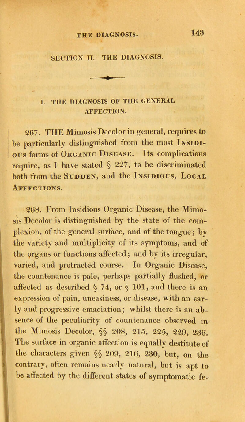 SECTION II. THE DIAGNOSIS. I. THE DIAGNOSIS OF THE GENERAL AFFECTION. 267. THE Mimosis Decolor in general, requires to be particularly distinguished from the most Insidi- ous forms of Organic Disease. Its complications require, as I have stated § 227, to be discriminated both from the Sudden, and the Insidious, Local Affections. 268. From Insidious Organic Disease, the Mimo- sis Decolor is distinguished by the state of the com- plexion, of the general surface, and of the tongue; by the variety and multiplicity of its symptoms, and of the organs or functions affected; and by its irregular, varied, and protracted course. In Organic Disease, the countenance is pale, perhaps partially flushed, or affected as described § 74, or § 101, and there is an expression of pain, uneasiness, or disease, with an ear- ly and progressive emaciation; whilst there is an ab- sence of the peculiarity of countenance observed in the Mimosis Decolor, §§ 208, 215, 225, 229, 236. The surface in organic affection is equally destitute of the characters given §§ 209, 216, 230, but, on the » contrary, often remains nearly natural, but is apt to be affected by the different states of symptomatic fe- I