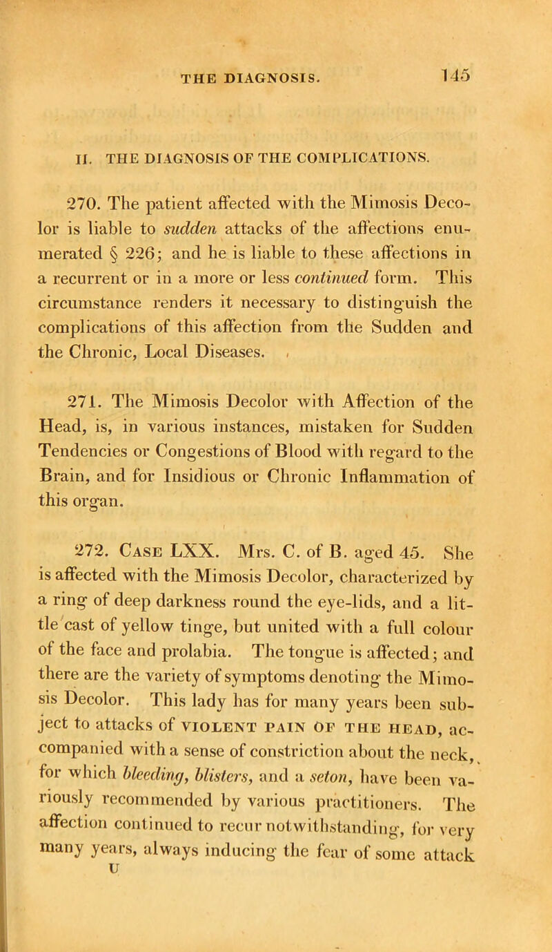 II. THE DIAGNOSIS OF THE COMPLICATIONS. 270. The patient affected with the Mimosis Deco- lor is liable to sudden attacks of the affections enu- merated § 226; and he is liable to these affections in a recurrent or in a more or less continued form. This circumstance renders it necessary to distinguish the complications of this affection from the Sudden and the Chronic, Local Diseases. 271. The Mimosis Decolor with Affection of the Head, is, in various instances, mistaken for Sudden Tendencies or Congestions of Blood with regard to the Brain, and for Insidious or Chronic Inflammation of this organ. 272. Case LXX. Mrs. C. of B. aged 45. She is affected with the Mimosis Decolor, characterized by a ring of deep darkness round the eye-lids, and a lit- tle cast of yellow tinge, but united with a full colour of the face and prolabia. The tongue is affected; and there are the variety of symptoms denoting the Mimo- sis Decolor. This lady has for many years been sub- ject to attacks of violent pain op the head, ac- companied with a sense of constriction about the neck, for which bleeding, blisters, and a set on, have been va- riously recommended by various practitioners. The affection continued to recur notwithstanding, for very many years, always inducing the fear of some attack u