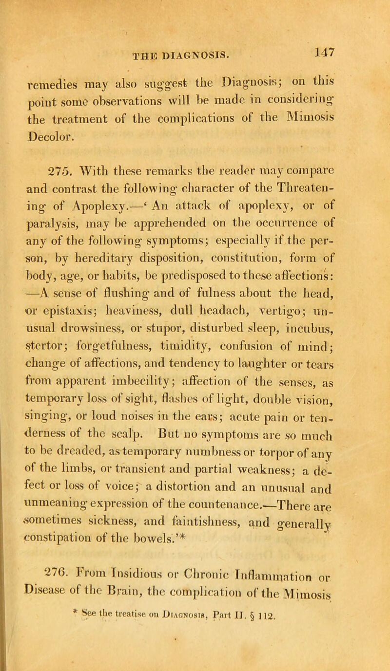 J47 remedies may also suggest the Diagnosis; on this point some observations will be made in considering the treatment of the complications of the Mimosis Decolor. 275. With these remarks the reader may compare and contrast the following character of the Threaten- ing of Apoplexy.—‘ An attack of apoplexy, or of paralysis, may be apprehended on the occurrence of any of the following symptoms; especially if the per- son, by hereditary disposition, constitution, form of body, age, or habits, be predisposed to these affections: —A sense of flushing and of fulness about the head, «or epistaxis; heaviness, dull headach, vertigo; un- usual drowsiness, or stupor, disturbed sleep, incubus, stertor; forgetfulness, timidity, confusion of mind; change of affections, and tendency to laughter or tears from apparent imbecility; affection of the senses, as temporary loss of sight, flashes of light, double vision, singing, or loud noises in the ears; acute pain or ten- derness of the scalp. But no symptoms are so much to be dreaded, as temporary numbness or torpor of any of the limbs, or transient and partial weakness; a de- fect or loss of voice; a distortion and an unusual and unmeaning expression of the countenance.—There are .sometimes sickness, and faintishness, and generally constipation of the bowels.’* 27G. From Insidious or Chronic Inflammation or Disease of the Brain, the complication of the Mimosis