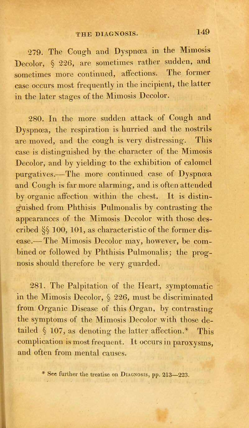 279. The Cough and Dyspnoea in the Mimosis Decolor, § 226, are sometimes rather sudden, and sometimes more continued, affections. The former case occurs most frequently in the incipient, the latter in the later stages of the Mimosis Decolor. 280. In the more sudden attack of Cough and Dyspnoea, the respiration is hurried and the nostrils are moved, and the cough is very distressing. This case is distinguished by the character of the Mimosis Decolor, and by yielding to the exhibition of calomel purgatives.—The more continued case of Dyspnoea and Cough is far more alarming, and is often attended by organic affection within the chest. It is distin- guished from Phthisis Pulmonalis by contrasting the appearances of the Mimosis Decolor with those des- cribed §§ 100, 101, as characteristic of the former dis- ease.— The Mimosis Decolor may, however, be com- bined or followed by Phthisis Pulmonalis; the prog- nosis should therefore be very guarded. 281. The Palpitation of the Heart, symptomatic in the Mimosis Decolor, § 226, must be discriminated from Organic Disease of this Organ, by contrasting the symptoms of the Mimosis Decolor with those de- tailed § 107, as denoting the latter affection.* This complication is most frequent. It occurs in paroxysms, and often from mental causes.