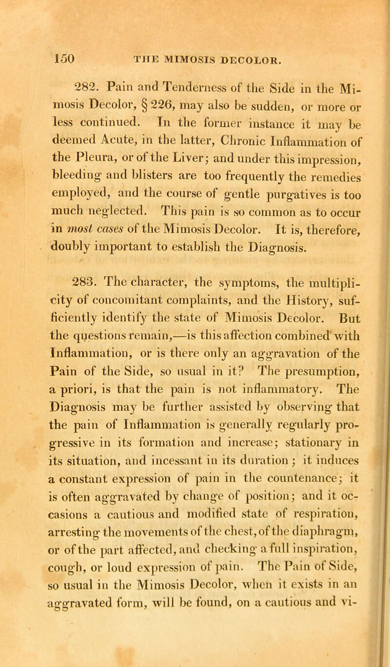 282. Pain and Tenderness of the Side in the Mi- mosis Decolor, § 226, may also be sudden, or more or less continued. In the former instance it may be deemed Acute, in the latter, Chronic Inflammation of the Pleura, or of the Liver; and under this impression, bleeding- and blisters are too frequently the remedies employed, and the course of gentle purgatives is too much neglected. This pain is so common as to occur in most cases of the Mimosis Decolor. It is, therefore, doubly important to establish the Diagnosis. 283. The character, the symptoms, the multipli- city of concomitant complaints, and the History, suf- ficiently identify the state of Mimosis Decolor. But the questions remain,—is this affection combined with Inflammation, or is there only an aggravation of the Pain of the Side, so usual in it? The presumption, a priori, is that the pain is not inflammatory. The Diagnosis may be further assisted by observing* that the pain of Inflammation is generally regularly pro- gressive in its formation and increase; stationary in its situation, and incessant in its duration; it induces a constant expression of pain in the countenance; it is often aggravated by change of position; and it oc- casions a cautious and modified state of respiration, arresting the movements of the chest, of the diaphragm, or of the part affected, and checking a full inspiration, cough, or loud expression of pain. The Pain of Side, so usual in the Mimosis Decolor, when it exists in an aggravated form, will be found, on a cautious and vi-