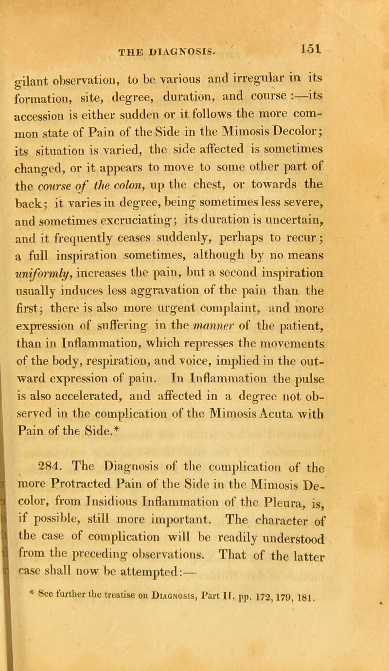 o ilant observation, to be various and irregular in its formation, site, degree, duration, and course :—its accession is either sudden or it follows the more com- mon state of Pain of the Side in the Mimosis Decolor; its situation is varied, the side affected is sometimes changed, or it appears to move to some other part of the course of the colon, up the chest, or towards the back; it varies in degree, being sometimes less severe, and sometimes excruciating; its duration is uncertain, and it frequently ceases suddenly, perhaps to recur; a full inspiration sometimes, although by no means uniformly, increases the pain, but a second inspiration usually induces less aggravation of the pain than the first; there is also more urgent complaint, and more expression of suffering in the manner of the patient, than in Inflammation, which represses the movements of the body, respiration, and voice, implied in the out- ward expression of pain. In Inflammation the pulse is also accelerated, and affected in a degree not ob- served in the complication of the Mimosis Acuta with Pain of the Side.* 284. The Diagnosis of the complication of the more Protracted Pain of the Side in the Mimosis De- color, from Insidious Inflammation of the Pleura, is, if possible, still more important. The character of the case of complication will be readily understood from the preceding observations. That of the latter case shall now be attempted:— * ^ee further the treatise on Diagnosis, Part II. pp, 172,179, 181.