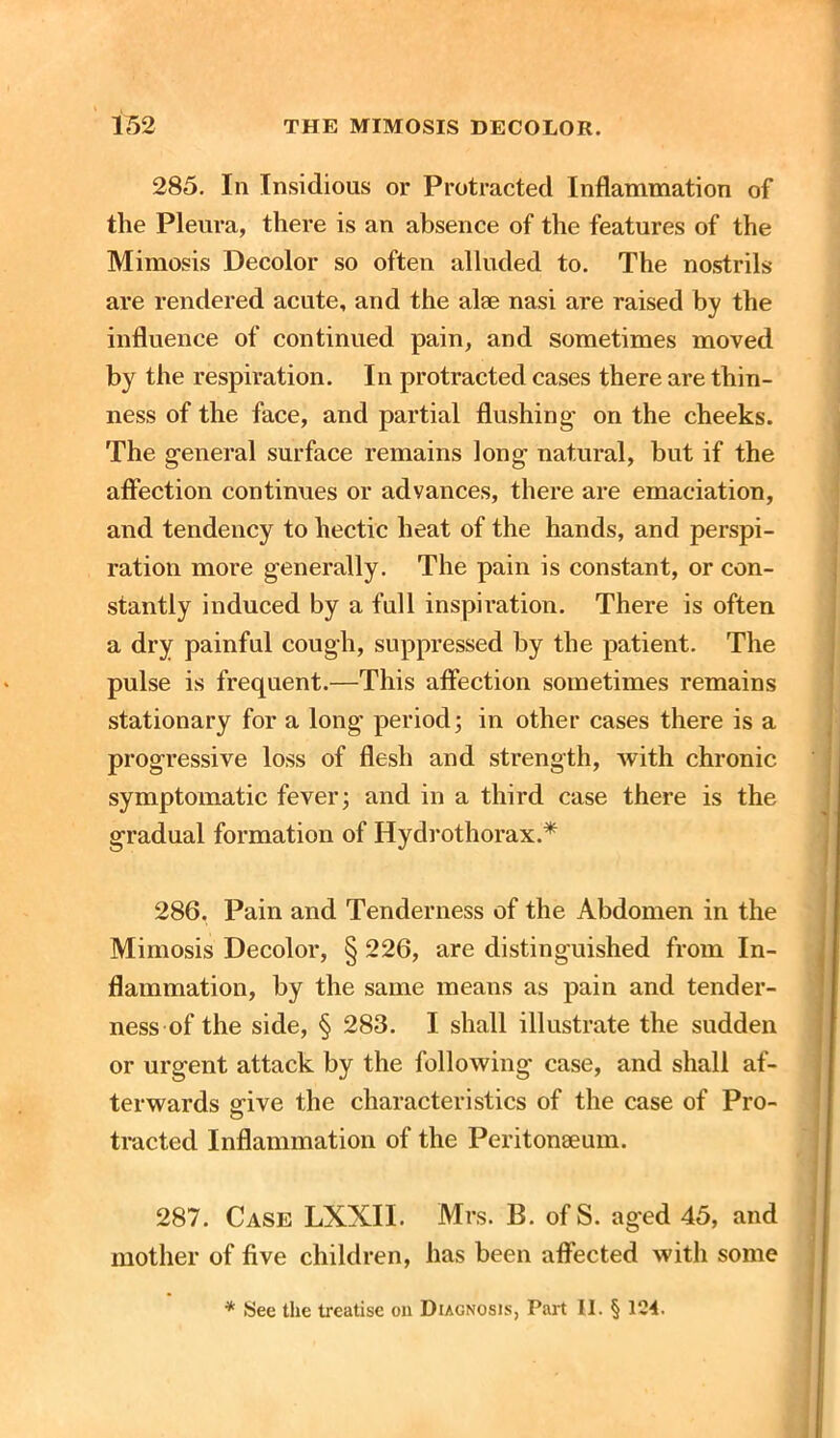 285. In Insidious or Protracted Inflammation of the Pleura, there is an absence of the features of the Mimosis Decolor so often alluded to. The nostrils are rendered acute, and the alse nasi are raised by the influence of continued pain, and sometimes moved by the respiration. In protracted cases there are thin- ness of the face, and partial flushing- on the cheeks. The general surface remains long natural, but if the affection continues or advances, there are emaciation, and tendency to hectic heat of the hands, and perspi- ration more generally. The pain is constant, or con- stantly induced by a full inspiration. There is often a dry painful cough, suppressed by the patient. The pulse is frequent.—This affection sometimes remains stationary for a long period; in other cases there is a progressive loss of flesh and strength, with chronic symptomatic fever; and in a third case there is the gradual formation of Hydrothorax.* 286. Pain and Tenderness of the Abdomen in the Mimosis Decolor, § 226, are distinguished from In- flammation, by the same means as pain and tender- ness of the side, § 283. I shall illustrate the sudden or urgent attack by the following case, and shall af- terwards give the characteristics of the case of Pro- tracted Inflammation of the Peritonaeum. 287. Case LXXIL Mrs. B. of S. aged 45, and mother of five children, has been affected with some