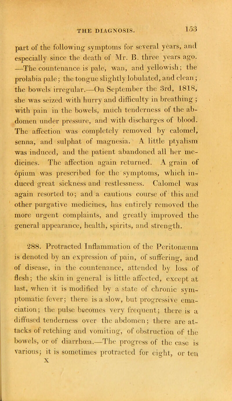 part of the following- symptoms for several years, and especially since the death of Mr. B. three years ago. —The countenance is pale, wan, and yellowish; the prolabia pale; the tongue slightly lobulated, and clean; the bowels irregular.—On September the 3rd, 1818, she was seized with hurry and difficulty in breathing ; with pain in the bowels, much tenderness of the ab- domen under pressure, and with discharges of blood. The affection was completely removed by calomel, senna, and sulphat of magnesia. A little ptyalism was induced, and the patient abandoned all her me- dicines. The affection again returned. A grain of opium was prescribed for the symptoms, which in- duced great sickness and restlessness. Calomel was again resorted to; and a cautious course of this and other purgative medicines, has entirely removed the more urgent complaints, and greatly improved the general appearance, health, spirits, and strength. 288. Protracted Inflammation of the Peritonaeum is denoted by an expression of pain, of suffering, and of disease, in the countenance, attended by loss of flesh; the skin in general is little affected, except at last, when it is modified by a state of chronic sym- ptomatic fever; there is a slow, but progressive ema- ciation; the pulse becomes very frequent; there is a diffused tenderness over the abdomen; there are at- tacks of retching and vomiting, of obstruction of the bowels, or of diarrhoea.—The progress of the case is various; it is sometimes protracted for eight, or ten X